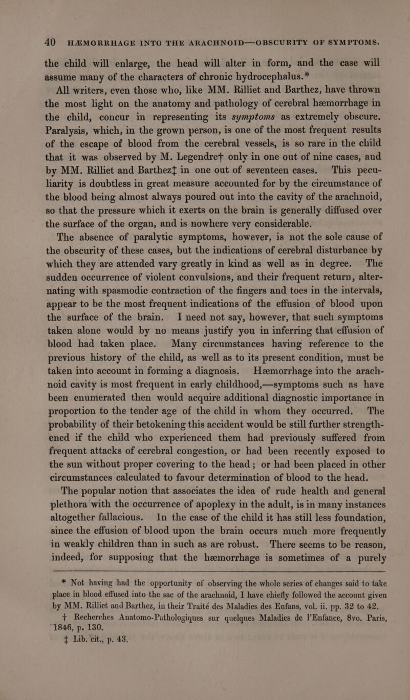 the child will enlarge, the head will alter in form, and the case will assume many of the characters of chronic hydrocephalus.* All writers, even those who, like MM. Rilliet and Barthez, have thrown the most light on the anatomy and pathology of cerebral heemorrhage in the child, concur in representing its symptoms as extremely obscure. Paralysis, which, in the grown person, is one of the most frequent results of the escape of blood from the cerebral vessels, is so rare in the child that it was observed by M. Legendret only in one out of nine cases, and by MM. Rilliet and Barthezt in one out of seventeen cases. This pecu- liarity is doubtless in great measure accounted for by the circumstance of the blood being almost always poured out into the cavity of the arachnoid, so that the pressure which it exerts on the brain is generally diffused over the surface of the organ, and is nowhere very considerable. The absence of paralytic symptoms, however, is not the sole cause of the obscurity of these cases, but the indications of cerebral disturbance by which they are attended vary greatly in kind as well as in degree. The sudden occurrence of violent convulsions, and their frequent return, alter- nating with spasmodic contraction of the fingers and toes in the intervals, appear to be the most frequent indications of the effusion of blood upon the surface of the brain. I need not say, however, that such symptoms taken alone would by no means justify you in inferring that effusion of blood had taken place. Many circumstances having reference to the previous history of the child, as well as to its present condition, must be taken into account in forming a diagnosis. Hzemorrhage into the arach- noid cavity is most frequent in early childhood,—symptoms such as have been enumerated then would acquire additional diagnostic importance in proportion to the tender age of the child in whom they occurred. The probability of their betokening this accident would be still further strength- ened if the child who experienced them had previously suffered from frequent attacks of cerebral congestion, or had been recently exposed to the sun without proper covering to the head; or had been placed in other circumstances calculated to favour determination of blood to the head. The popular notion that associates the idea of rude health and general plethora with the occurrence of apoplexy in the adult, is in many instances altogether fallacious. In the case of the child it has still less foundation, since the effusion of blood upon the brain occurs much more frequently in weakly children than in such as are robust. There seems to be reason, indeed, for supposing that the hemorrhage is sometimes of a purely * Not having had the opportunity of observing the whole series of changes said to take place in blood effused into the sac of the arachnoid, I have chiefly followed the account given by MM. Rilliet and Barthez, in their Traité des Maladies des Enfans, vol. ii. pp. 32 to 42. + Recherches Anatomo-Pathologiques sur quelques Maladies de |’Enfance, 8vo. Paris, “1846, p. 130. + Lib. cit., p. 43.