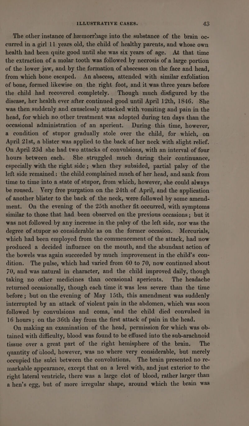 The other instance of hemorrhage into the substance of the brain oc- curred in a girl 11 years old, the child of healthy parents, and whose own health had been quite good until she was six years of age. At that time the extraction of a molar tooth was followed by necrosis of a large portion of the lower jaw, and by the formation of abscesses on the face and head, from which bone escaped. An abscess, attended with similar exfoliation of bone, formed likewise on the right foot, and it was three years before the child had recovered completely. Though much disfigured by the disease, her health ever after continued good until April 12th, 1846. She was then suddenly and causelessly attacked with vomiting and pain in the head, for which no other treatment was adopted during ten days than the occasional administration of an aperient. During this time, however, a condition of stupor gradually stole over the child, for which, on April 21st, a blister was applied to the back of her neck with slight relief. On April 23d she had two attacks of convulsions, with an interval of four hours between each. She struggled much during their continuance, especially with the right side; when they subsided, partial palsy of the left side remained: the child complained much of her head, and sank from time to time into a state of stupor, from which, however, she could always be roused. Very free purgation on the 24th of April, and the application of another blister to the back of the neck, were followed by some amend- ment. On the evening of the 25th another fit occurred, with symptoms similar to those that had been observed on the previous occasions; but it was not followed by any increase in the palsy of the left side, nor was the degree of stupor so considerable as on the former occasion. Mercurials, which had been employed from the commencement of the attack, had now produced a decided influence on the mouth, and the abundant action of the bowels was again succeeded by much improvement in the child’s con- dition. The pulse, which had varied from 60 to 70, now continued about 70, and was natural in character, and the child improved daily, though taking no other medicines than occasional aperients. The headache returned occasionally, though each time it was less severe than the time before ; but on the evening of May 15th, this amendment was suddenly interrupted by an attack of violent pain in the abdomen, which was soon followed by convulsions and coma, and the child died convulsed in 16 hours; on the 36th day from the first attack of pain in the head. On making an examination of the head, permission for which was ob- tained with difficulty, blood was found to be effused into the sub-arachnoid tissue over a great part of the right hemisphere of the brain. The quantity of blood, however, was no where very considerable, but merely occupied the sulci between the convolutions. The brain presented no re- markable appearance, except that on a level with, and just exterior to the right lateral ventricle, there was a large clot of blood, rather larger than a hen’s egg, but of more irregular shape, around which the brain was