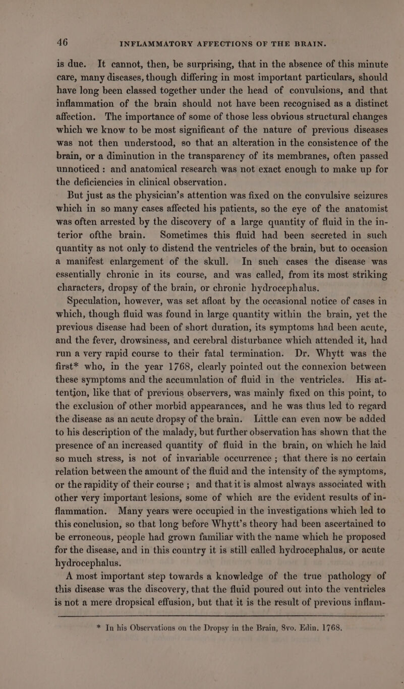 is due. It cannot, then, be surprising, that in the absence of this minute care, many diseases, though differing in most important particulars, should have long been classed together under the head of convulsions, and that inflammation of the brain should not have been recognised as a distinct affection. The importance of some of those less obvious structural changes which we know to be most significant of the nature of previous diseases was not then understood, so that an alteration in the consistence of the brain, or a diminution in the transparency of its membranes, often passed unnoticed : and anatomical research was not exact enough to make up for the deficiencies in clinical observation. But just as the physician’s attention was fixed on the convulsive seizures which in so many cases affected his patients, so the eye of the anatomist was often arrested by the discovery of a large quantity of fluid in the in- terior ofthe brain. Sometimes this fluid had been secreted in such quantity as not only to distend the ventricles of the brain, but to occasion a manifest enlargement of the skull. In such cases the disease was essentially chronic in its course, and was called, from its most striking characters, dropsy of the brain, or chronic hydrocephalus. Speculation, however, was set afloat by the occasional notice of cases in which, though fluid was found in large quantity within the brain, yet the previous disease had been of short duration, its symptoms had been acute, and the fever, drowsiness, and cerebral disturbance which attended it, had run a very rapid course to their fatal termination. Dr. Whytt was the first* who, in the year 1768, clearly pointed out the connexion between these symptoms and the accumulation of fluid in the ventricles. His at- tention, like that of previous observers, was mainly fixed on this point, to the exclusion of other morbid appearances, and he was thus led to regard the disease as an acute dropsy of the brain. Little can even now be added to his description of the malady, but further observation has shown that the presence of an increased quantity of fluid in the brain, on which he laid so much stress, is not of invariable occurrence ; that there is no certain relation between the amount of the fluid and the intensity of the symptoms, or the rapidity of their course ; and that it is almost always associated with other very important lesions, some of which are the evident results of in- flammation. Many years were occupied in the investigations which led to this conclusion, so that long before Whytt’s theory had been ascertained to be erroneous, people had grown familiar with the name which he proposed for the disease, and in this country it is still called hydrocephalus, or acute hydrocephalus. A most important step towards a knowledge of the true pathology of this disease was the discovery, that the fluid poured out into the ventricles is not a mere dropsical effusion, but that it is the result of previous inflam- * Tn his Observations on the Dropsy in the Brain, 8vo. Edin. 1768.