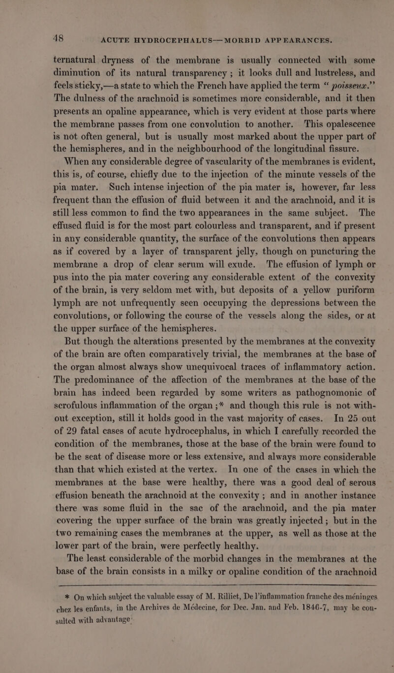 ternatural dryness of the membrane is usually connected with some diminution of its natural transparency ; it looks dull and lustreless, and feels sticky,—a state to which the French have applied the term “ poisseua.”’ The dulness of the arachnoid is sometimes more considerable, and it then presents an opaline appearance, which is very evident at those parts where the membrane passes from one convolution to another. This opalescence is not often general, but is usually most marked about the upper part of the hemispheres, and in the neighbourhood of the longitudinal fissure. When any considerable degree of vascularity of the membranes is evident, this is, of course, chiefly due to the injection of the minute vessels of the pia mater. Such intense injection of the pia mater is, however, far less frequent than the effusion of fluid between it and the arachnoid, and it is still less common to find the two appearances in the same subject. The effused fluid is for the most part colourless and transparent, and if present in any considerable quantity, the surface of the convolutions then appears as if covered by a layer of transparent jelly, though on puncturing the membrane a drop of clear serum will exude. The effusion of lymph or pus into the pia mater covering any considerable extent of the convexity of the brain, is very seldom met with, but deposits of a yellow puriform lymph are not unfrequently seen occupying the depressions between the convolutions, or following the course of the vessels along the sides, or at the upper surface of the hemispheres. But though the alterations presented by the membranes at the convexity of the brain are often comparatively trivial, the membranes at the base of the organ almost always show unequivocal traces of inflammatory action. The predominance of the affection of the membranes at the base of the brain has indeed been regarded by some writers as pathognomonic of scrofulous inflammation of the organ ;* and though this rule is not with- out exception, still it holds good in the vast majority of cases. In 25 out of 29 fatal cases of acute hydrocephalus, in which I carefully recorded the condition of the membranes, those at the base of the brain were found to be the seat of disease more or less extensive, and always more considerable than that which existed at the vertex. In one of the cases in which the membranes at the base were healthy, there was a good deal of serous effusion beneath the arachnoid at the convexity ; and in another instance there was some fluid in the sac of the arachnoid, and the pia mater covering the upper surface of the brain was greatly injected; but in the two remaining cases the membranes at the upper, as well as those at the lower part of the brain, were perfectly healthy. The least considerable of the morbid changes in the membranes at the base of the brain consists in a milky or opaline condition of the arachnoid * On which subject the valuable essay of M. Rilliet, De l’inflammation franche des méninges chez les enfants, in the Archives de Médecine, for Dec. Jan. and Feb, 1846-7, may be con- sulted with advantage’