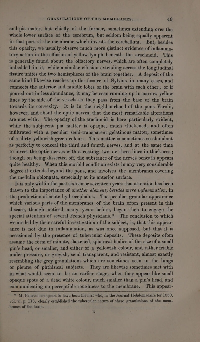 and pia mater, but chiefly of the former, sometimes extending over the whole lower surface of the cerebrum, but seldom being equally apparent in that part cf the membrane which invests the cerebellum. But, besides this opacity, we usually observe much more distinct evidence of inflamma- tory action in the effusion of yellow lymph beneath the arachnoid. This is generally found about the olfactory nerves, which are often completely imbedded in it, while a similar effusion extending across the longitudinal fissure unites the two hemispheres of the brain together. A deposit of the same kind likewise reaches up the fissure of Sylvius in many cases, and connects the anterior and middle lobes of the brain with each other; or if poured out in less abundance, it may be seen running up in narrow yellow lines by the side of the vessels as they pass from the base of the brain towards its convexity. It is in the neighbourhood of the pons Varolii, however, and about the optic nerves, that the most remarkable alterations. are met with. The opacity of the arachnoid is here particularly evident, while the subjacent pia matter is opaque, much thickened, and often infiltrated with a peculiar semi-transparent gelatinous matter, sometimes of a dirty yellowish-green colour. This matter is sometimes so abundant as perfectly to conceal the third and fourth nerves, and at the same time to invest the optic nerves with a coating two or three lines in thickness ; though on being dissected off, the substance of the nerves beneath appears quite healthy. When this morbid condition exists in any very considerable degree it extends beyond the pons, and involves the membranes covering the medulla oblongata, especially at its anterior surface. It is only within the past sixteen or seventeen years that attention has been drawn to the importance of another element, besides mere inflammation, in the production of acute hydrocephalus. The peculiar granular appearance which various parts of the membranes of the brain often present in this disease, though noticed many years before, began then to engage the special attention of several French physicians.* The conclusion to which we are led by their careful investigation of the subject, is, that this appear- ance is not due to inflammation, as was once supposed, but that it is occasioned by the presence of tubercular deposits. These deposits often assume the form of minute, flattened, spherical bodies of the size of a small pin’s head, or smaller, and either of a yellowish colour, and rather friable under pressure, or greyish, semi-transparent, and resistant, almost exactly resembling the grey granulations which are sometimes seen in the lungs or pleuree of phthisical subjects. They are likewise sometimes met with in what would seem to be an earlier stage, when they appear like small opaque spots of a dead white colour, much smaller than a pin’s head, and communicating no perceptible roughness to the membrane. ‘This appear- * M. Papavoine appears to have been the first who, in the Journal Hebdomadaire for 1880, vol. vi. p. 118, clearly established the tubercular nature of these granulations of the mem- branes of the brain. E