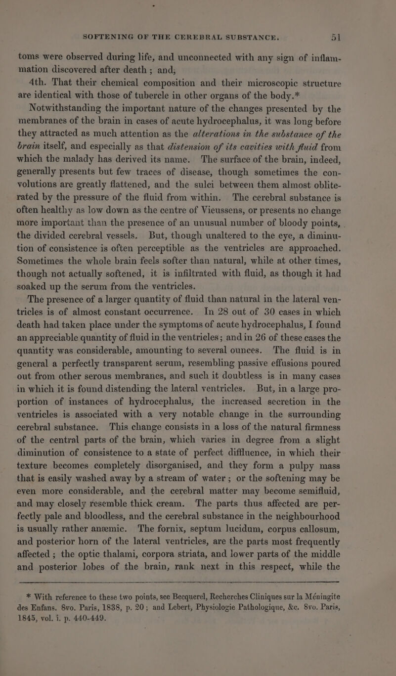 toms were observed during life, and unconnected with any sign of inflam- mation discovered after death ; and; 4th. That their chemical composition and their microscopic structure are identical with those of tubercle in other organs of the body.* Notwithstanding the important nature of the changes presented by the membranes of the brain in cases of acute hydrocephalus, it was long before they attracted as much attention as the alterations in the substance of the brain itself, and especially as that distension of its cavities with fluid from which the malady has derived its name. The surface of the brain, indeed, generally presents but few traces of disease, though sometimes the con- volutions are greatly flattened, and the sulci between them almost oblite- rated by the pressure of the fluid from within. The cerebral substance is often healthy as low down as the centre of Vieussens, or presents no change more important than the presence of an unusual number of bloody points, | the divided cerebral vessels. But, though unaltered to the eye, a diminu- tion of consistence is often perceptible as the ventricles are approached. Sometimes the whole brain feels softer than natural, while at other times, though not actually softened, it is infiltrated with fluid, as though it had soaked up the serum from the ventricles. The presence of a larger quantity of fluid than natural in the lateral ven- tricles is of almost constant occurrence. In 28 out of 30 cases in which death had taken place under the symptoms of acute hydrocephalus, I found an appreciable quantity of fluid in the ventricles ; and in 26 of these cases the quantity was considerable, amounting to several ounces. The fluid is in general a perfectly transparent serum, resembling passive effusions poured out from other serous membranes, and such it doubtless is in many cases in which it is found distending the lateral ventricles. But, in a large pro- portion of instances of hydrocephalus, the increased secretion in the ventricles is associated with a very notable change in the surrounding cerebral substance. This change consists in a loss of the natural firmness of the central parts of the brain, which varies in degree from a slight diminution of consistence to a state of perfect diffluence, in which their texture becomes completely disorganised, and they form a pulpy mass that is easily washed away by a stream of water; or the softening may be even more considerable, and the cerebral matter may become semifluid, and may closely resemble thick cream. ‘The parts thus affected are per- fectly pale and bloodless, and the cerebral substance in the neighbourhood is usually rather anemic. The fornix, septum lucidum, corpus callosum, and posterior horn of the lateral ventricles, are the parts most frequently affected ; the optic thalami, corpora striata, and lower parts of the middle and posterior lobes of the brain, rank next in this respect, while the ns M With reference to these two points, see Becquerel, Recherches Cliniques sur la Méningite des Enfans. 8vo. Paris, 1838, p. 20; and Lebert, Physiologie Pathologique, &amp;c. Svo. Paris, 1845, vol. i. p. 440-449.