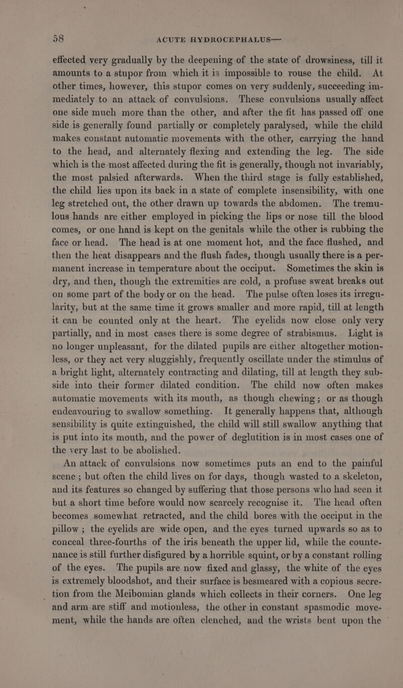 effected very gradually by the deepening of the state of drowsiness, till it amounts to a stupor from which it is impossible to rouse the child. At other times, however, this stupor comes on very suddenly, succeeding im- mediately to an attack of convulsions. These convulsions usually affect one side much more than the other, and after the fit has passed off one side is generally found partially or completely paralysed, while the child makes constant automatic movements with the other, carrying the hand to the head, and alternately flexing and extending the leg. The side which is the most affected during the fit is generally, though not invariably, the most palsied afterwards. When the third stage is fully established, the child lies upon its back in a state of complete insensibility, with one leg stretched out, the other drawn up towards the abdomen. The tremu- lous hands are either employed in picking the lips or nose till the blood comes, or one hand is kept on the genitals while the other is rubbing the face or head. The head is at one moment hot, and the face flushed, and then the heat disappears and the flush fades, though usually there is a per- manent increase in temperature about the occiput. Sometimes the skin is dry, and then, though the extremities are cold, a profuse sweat breaks out on some part of the body or on the head. The pulse often loses its irregu- larity, but at the same time it grows smaller and more rapid, till at length it can be counted only at the heart. The eyelids now close only very partially, and in most cases there is some degree of strabismus. Light is no longer unpleasant, for the dilated pupils are either altogether motion- less, or they act very sluggishly, frequently oscillate under the stimulus of a bright light, alternately contracting and dilating, till at length they sub- side into their former dilated condition. The child now often makes automatic movements with its mouth, as though chewing; or as though endeavouring to swallow something. It generally happens that, although sensibility is quite extinguished, the child will still swallow anything that is put into its mouth, and the power of deglutition is in most cases one of the very last to be abolished. An attack of convulsions now sometimes puts an end to the painful scene ; but often the child lives on for days, though wasted to a skeleton, and its features so changed by suffering that those persons who had seen it but a short time before would now scarcely recognise it. The head often becomes somewhat retracted, and the child bores with the occiput in the pillow ; the eyelids are wide open, and the eyes turned upwards so as to conceal three-fourths of the iris beneath the upper lid, while the counte- nance is still further disfigured by a horrible squint, or by a constant rolling of the eyes. ‘The pupils are now fixed and glassy, the white of the eyes is extremely bloodshot, and their surface is besmeared with a copious secre- _ tion from the Meibomian glands which collects in their corners. One leg and arm are stiff and motionless, the other in constant spasmodic move- ment, while the hands are often clenched, and the wrists bent upon the ©