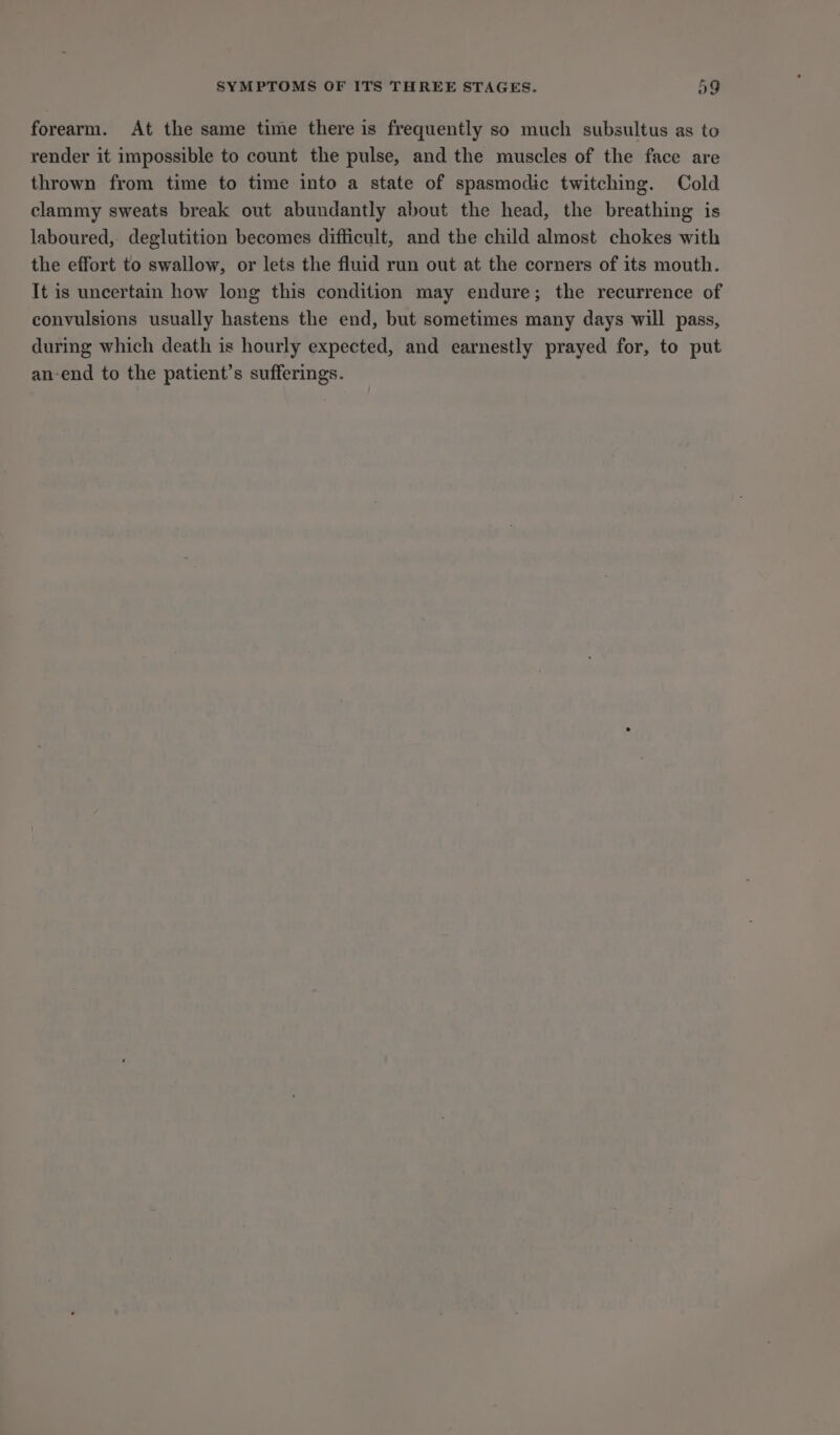 forearm. At the same time there is frequently so much subsultus as to render it impossible to count the pulse, and the muscles of the face are thrown from time to time into a state of spasmodic twitching. Cold clammy sweats break out abundantly about the head, the breathing is laboured, deglutition becomes difficult, and the child almost chokes with the effort to swallow, or lets the fluid run out at the corners of its mouth. It is uncertain how long this condition may endure; the recurrence of convulsions usually hastens the end, but sometimes many days will pass, during which death is hourly expected, and earnestly prayed for, to put an-end to the patient’s sufferings.