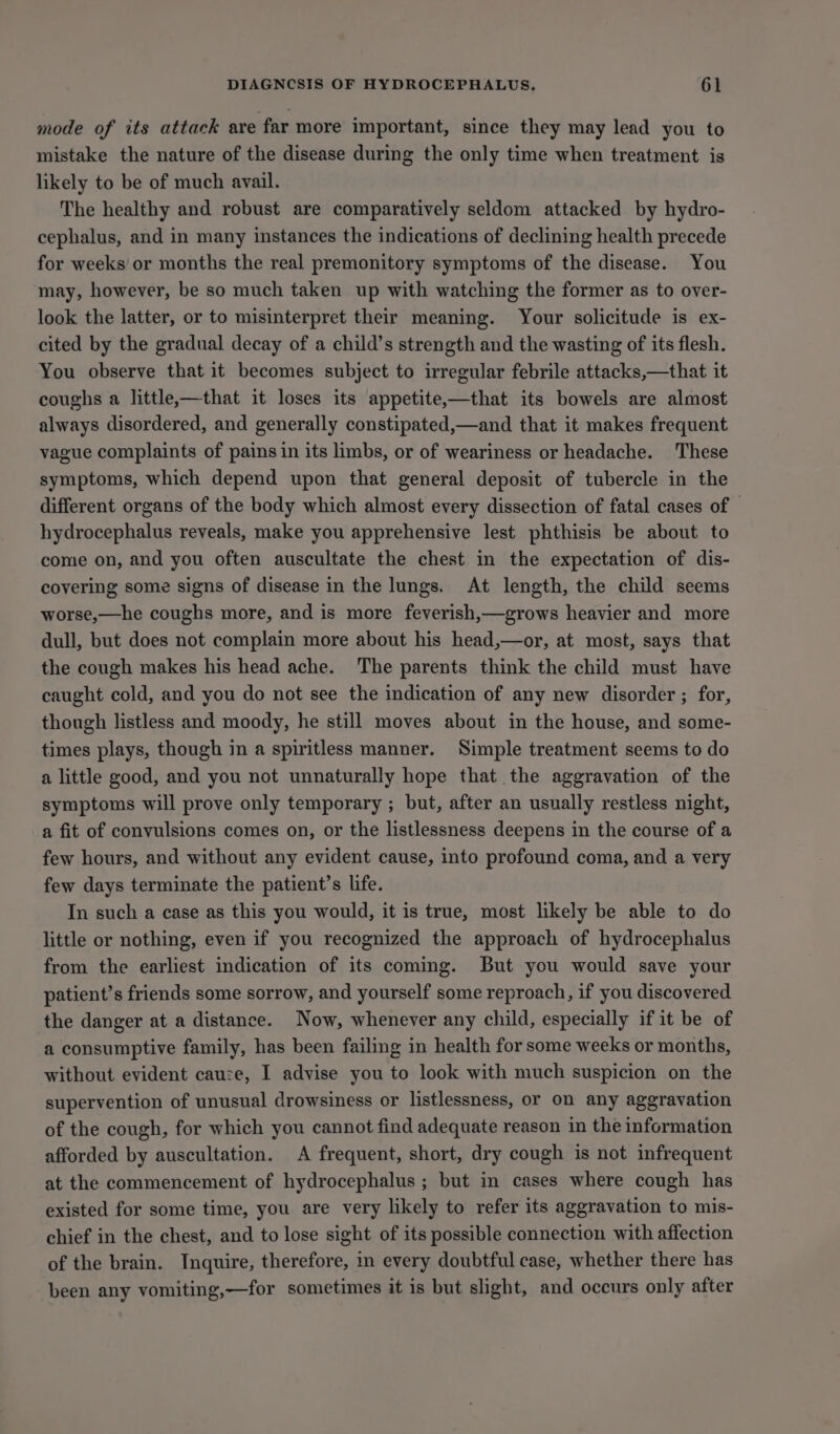 mode of its attack are far more important, since they may lead you to mistake the nature of the disease during the only time when treatment is likely to be of much avail. The healthy and robust are comparatively seldom attacked by hydro- cephalus, and in many instances the indications of declining health precede for weeks or months the real premonitory symptoms of the disease. You may, however, be so much taken up with watching the former as to over- look the latter, or to misinterpret their meaning. Your solicitude is ex- cited by the gradual decay of a child’s strength and the wasting of its flesh. You observe that it becomes subject to irregular febrile attacks,—that it coughs a little,—that it loses its appetite,—that its bowels are almost always disordered, and generally constipated,—and that it makes frequent vague complaints of pains in its limbs, or of weariness or headache. These symptoms, which depend upon that general deposit of tubercle in the different organs of the body which almost every dissection of fatal cases of — hydrocephalus reveals, make you apprehensive lest phthisis be about to come on, and you often auscultate the chest in the expectation of dis- covering some signs of disease in the lungs. At length, the child seems worse,—he coughs more, and is more feverish,—grows heavier and more dull, but does not complain more about his head,—or, at most, says that the cough makes his head ache. The parents think the child must have caught cold, and you do not see the indication of any new disorder ; for, though listless and moody, he still moves about in the house, and some- times plays, though in a spiritless manner. Simple treatment seems to do a little good, and you not unnaturally hope that the aggravation of the symptoms will prove only temporary ; but, after an usually restless night, a fit of convulsions comes on, or the listlessness deepens in the course of a few hours, and without any evident cause, into profound coma, and a very few days terminate the patient’s life. In such a case as this you would, it is true, most likely be able to do little or nothing, even if you recognized the approach of hydrocephalus from the earliest indication of its coming. But you would save your patient’s friends some sorrow, and yourself some reproach, if you discovered the danger at a distance. Now, whenever any child, especially if it be of a consumptive family, has been failing in health for some weeks or months, without evident cauze, I advise you to look with much suspicion on the supervention of unusual drowsiness or listlessness, or on any aggravation of the cough, for which you cannot find adequate reason in the information afforded by auscultation. A frequent, short, dry cough is not infrequent at the commencement of hydrocephalus ; but in cases where cough has existed for some time, you are very likely to refer its aggravation to mis- chief in the chest, and to lose sight of its possible connection with affection of the brain. Inquire, therefore, in every doubtful case, whether there has been any vomiting,—for sometimes it is but slight, and occurs only after