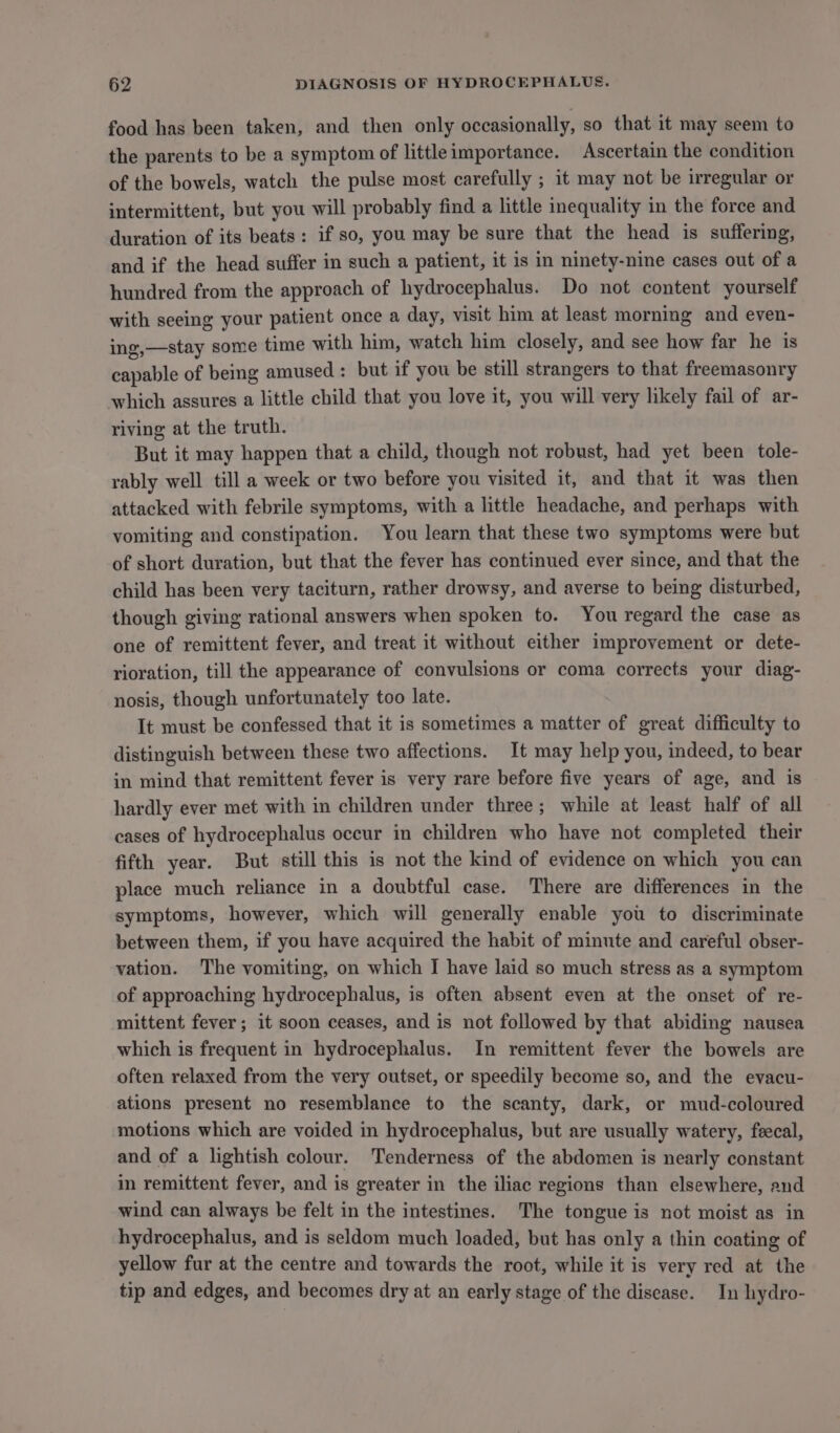 food has been taken, and then only occasionally, so that it may seem to the parents to be a symptom of littleimportance. Ascertain the condition of the bowels, watch the pulse most carefully ; it may not be irregular or intermittent, but you will probably find a little inequality in the force and duration of its beats: if so, you may be sure that the head is suffering, and if the head suffer in such a patient, it is in ninety-nine cases out of a hundred from the approach of hydrocephalus. Do not content yourself with seeing your patient once a day, visit him at least morning and even- ing,—stay some time with him, watch him closely, and see how far he is capable of being amused: but if you be still strangers to that freemasonry which assures a little child that you love it, you will very likely fail of ar- riving at the truth. But it may happen that a child, though not robust, had yet been tole- rably well till a week or two before you visited it, and that it was then attacked with febrile symptoms, with a little headache, and perhaps with vomiting and constipation. You learn that these two symptoms were but of short duration, but that the fever has continued ever since, and that the child has been very taciturn, rather drowsy, and averse to being disturbed, though giving rational answers when spoken to. You regard the case as one of remittent fever, and treat it without either improvement or dete- rioration, till the appearance of convulsions or coma corrects your diag- nosis, though unfortunately too late. It must be confessed that it is sometimes a matter of great difficulty to distinguish between these two affections. It may help you, indeed, to bear in mind that remittent fever is very rare before five years of age, and is hardly ever met with in children under three; while at least half of all cases of hydrocephalus occur in children who have not completed their fifth year. But still this is not the kind of evidence on which you can place much reliance in a doubtful case. There are differences in the symptoms, however, which will generally enable you to discriminate between them, if you have acquired the habit of minute and careful obser- vation. The vomiting, on which I have laid so much stress as a symptom of approaching hydrocephalus, is often absent even at the onset of re- mittent fever; it soon ceases, and is not followed by that abiding nausea which is frequent in hydrocephalus. In remittent fever the bowels are often relaxed from the very outset, or speedily become so, and the evacu- ations present no resemblance to the scanty, dark, or mud-coloured motions which are voided in hydrocephalus, but are usually watery, feecal, and of a lightish colour. Tenderness of the abdomen is nearly constant in remittent fever, and is greater in the iliac regions than elsewhere, and wind can always be felt in the intestines. The tongue is not moist as in hydrocephalus, and is seldom much loaded, but has only a thin coating of yellow fur at the centre and towards the root, while it is very red at the tip and edges, and becomes dry at an early stage of the disease. In hydro-