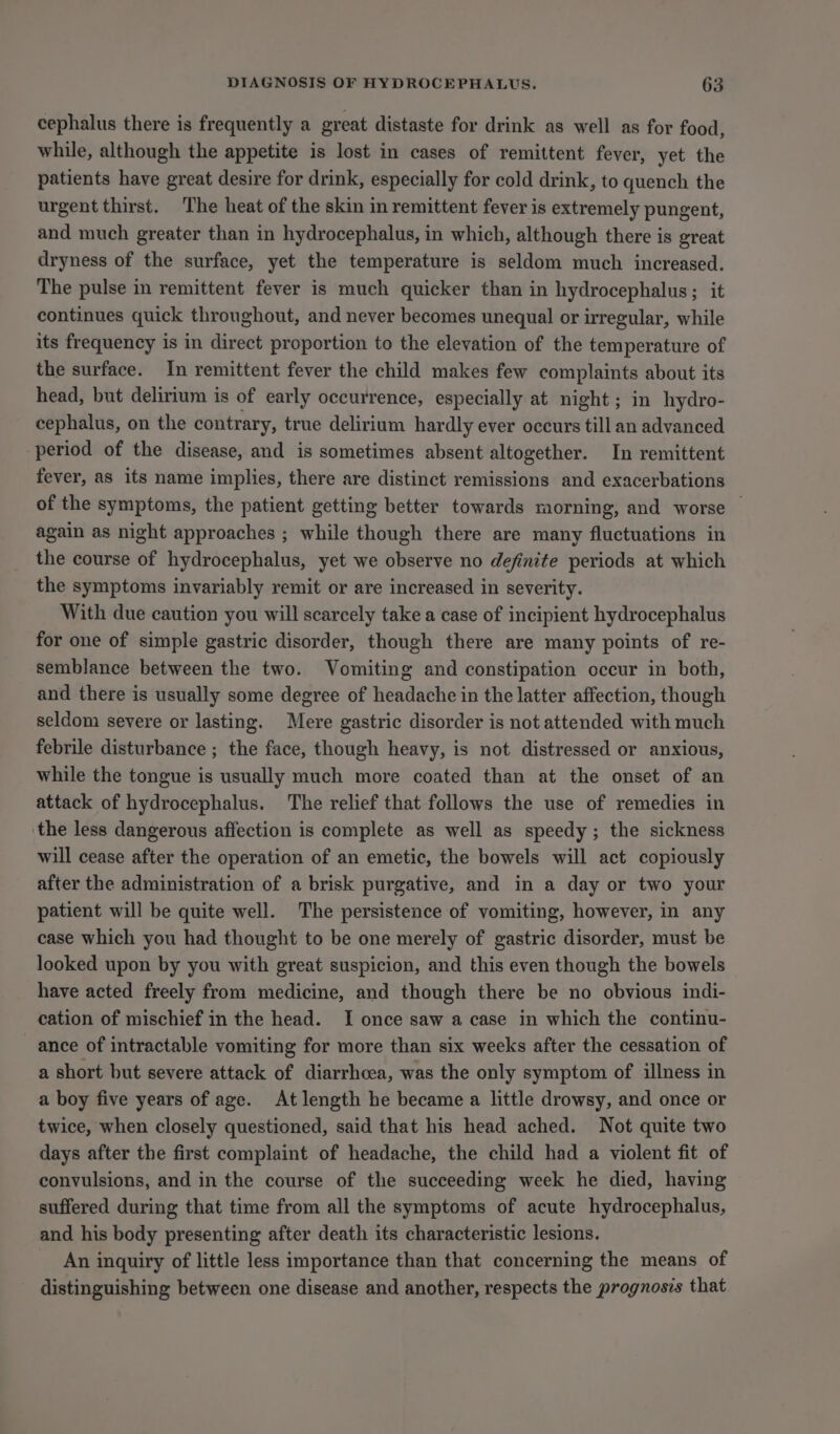 cephalus there is frequently a great distaste for drink as well as for food, while, although the appetite is lost in cases of remittent fever, yet the patients have great desire for drink, especially for cold drink, to quench the urgent thirst. The heat of the skin in remittent fever is extremely pungent, and much greater than in hydrocephalus, in which, although there is great dryness of the surface, yet the temperature is seldom much increased. The pulse in remittent fever is much quicker than in hydrocephalus; it continues quick throughout, and never becomes unequal or irregular, while its frequency is in direct proportion to the elevation of the temperature of the surface. In remittent fever the child makes few complaints about its head, but delirium is of early occurrence, especially at night ; in hydro- cephalus, on the contrary, true delirium hardly ever occurs till an advanced period of the disease, and is sometimes absent altogether. In remittent fever, as its name implies, there are distinct remissions and exacerbations of the symptoms, the patient getting better towards morning, and worse — again as night approaches ; while though there are many fluctuations in the course of hydrocephalus, yet we observe no definite periods at which the symptoms invariably remit or are increased in severity. With due caution you will scarcely take a case of incipient hydrocephalus for one of simple gastric disorder, though there are many points of re- semblance between the two. Vomiting and constipation occur in both, and there is usually some degree of headache in the latter affection, though seldom severe or lasting. Mere gastric disorder is not attended with much febrile disturbance ; the face, though heavy, is not distressed or anxious, while the tongue is usually much more coated than at the onset of an attack of hydrocephalus. The relief that follows the use of remedies in the less dangerous affection is complete as well as speedy; the sickness will cease after the operation of an emetic, the bowels will act copiously after the administration of a brisk purgative, and in a day or two your patient will be quite well. The persistence of vomiting, however, in any case which you had thought to be one merely of gastric disorder, must be looked upon by you with great suspicion, and this even though the bowels have acted freely from medicine, and though there be no obvious indi- cation of mischief in the head. I once saw a case in which the continu- ance of intractable vomiting for more than six weeks after the cessation of a short but severe attack of diarrhoea, was the only symptom of illness in a boy five years of age. At length he became a little drowsy, and once or twice, when closely questioned, said that his head ached. Not quite two days after the first complaint of headache, the child had a violent fit of convulsions, and in the course of the succeeding week he died, having suffered during that time from all the symptoms of acute hydrocephalus, and his body presenting after death its characteristic lesions. An inquiry of little less importance than that concerning the means of distinguishing between one disease and another, respects the prognosis that