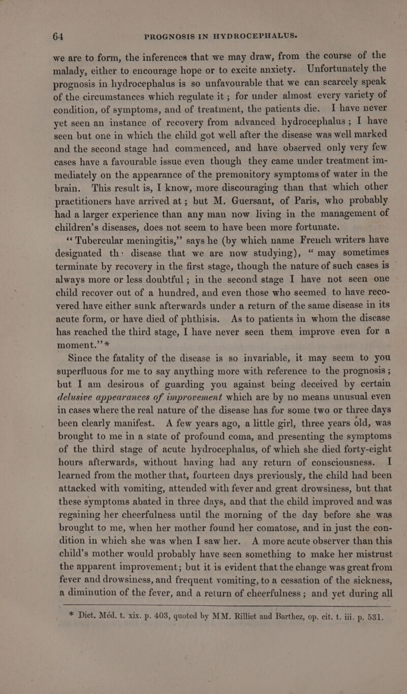 we are to form, the inferences that we may draw, from the course of the malady, either to encourage hope or to excite anxiety. Unfortunately the prognosis in hydrocephalus is so unfavourable that we can scarcely speak of the circumstances which regulate it ; for under almost every variety of condition, of symptoms, and of treatment, the patients die. 1 have never yet seen an instance of recovery from advanced hydrocephalus ; I have seen but one in which the child got well after the disease was well marked and the second stage had commenced, and have observed only very few cases have a favourable issue even though they came under treatment im- mediately on the appearance of the premonitory symptoms of water in the brain. This result is, I know, more discouraging than that which other practitioners have arrived at; but M. Guersant, of Paris, who probably had a larger experience than any man now living in the management of children’s diseases, does not seem to have been more fortunate. ‘“‘ Tubercular meningitis,” says he (by which name Freuch writers have designated th: disease that we are now studying), “ may sometimes terminate by recovery in the first stage, though the nature of such cases is always more or less doubtful; in the second stage I have not seen one child recover out of a hundred, and even those who seemed to have reco- vered have either sunk afterwards under a return of the same disease in its acute form, or have died of phthisis. As to patients in whom the disease has reached the third stage, I have never seen them improve even for a moment.”’ * Since the fatality of the disease is so invariable, it may seem to you superfluous for me to say anything more with reference to the prognosis ; but I am desirous of guarding you against being deceived by certain delusive appearances of improvement which are by no means unusual even in cases where the real nature of the disease has for some two or three days been clearly manifest. A few years ago, a little girl, three years old, was brought to me in a state of profound coma, and presenting the symptoms of the third stage of acute hydrocephalus, of which she died forty-eight hours afterwards, without having had any return of consciousness. I learned from the mother that, fourteen days previously, the child had been attacked with vomiting, attended with fever and great drowsiness, but that these symptoms abated in three days, and that the child improved and was regaining her cheerfulness until the morning of the day before she was brought to me, when her mother found her comatose, and in just the con- dition in which she was when I saw her. A more acute observer than this child’s mother would probably have seen something to make her mistrust the apparent improvement; but it is evident that the change was great from fever and drowsiness, and frequent vomiting, to a cessation of the sickness, a diminution of the fever, and a return of cheerfulness ; and yet during all * Dict. Méd. t. xix. p. 403, quoted by MM. Rilliet and Barthez, op. cit. t. iii. p. 531.