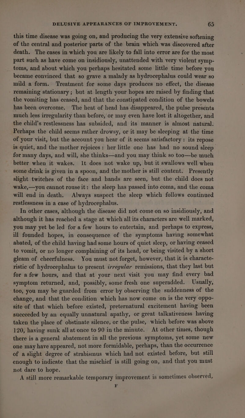 this time disease was going on, and producing the very extensive softening of the central and posterior parts of the brain which was discovered after death. The cases in which you are likely to fall into error are for the most part such as have come on insidiously, unattended with very violent symp- toms, and about which you perhaps hesitated some little time before you became convinced that so grave a malady as hydrocephalus could wear so mild a form. Treatment for some days produces no effect, the disease remaining stationary; but at length your hopes are raised by finding that the vomiting has ceased, and that the constipated condition of the bowels has been overcome. The heat of head has disappeared, the pulse presents much less irregularity than before, or may even have lost it altogether, and the child’s restlessness has subsided, and its manner is almost natural. Perhaps the child seems rather drowsy, or it may be sleeping at the time of your visit, but the account you hear of it seems satisfactory : its repose is quiet, and the mother rejoices : her little one has had no sound sleep for many days, and will, she thinks—and you may think so too—be much better when it wakes. It does not wake up, but it swallows well when some drink is given in a spoon, and the mother is still content. Presently slight twitches of the face and hands are seen, but the child does not wake,—you cannot rouse it: the sleep has passed into coma, and the coma will end in death. Always suspect the sleep which follows continued restlessness in a case of hydrocephalus. In other cases, although the disease did not come on so insidiously, and although it has reached a stage at which all its characters are well marked, you may yet be led for a few hours to entertain, and perhaps to express, ill founded hopes, in consequence of the symptoms having somewhat abated, of the child having had some hours of quiet sleep, or having ceased to vomit, or no longer complaining of its head, or being visited by a short gleam of cheerfulness. You must not forget, however, that it is characte- ristic of hydrocephalus to present irregular remissions, that they last but for afew hours, and that at your next visit you may find every bad symptom returned, and, possibly, some fresh one superadded. Usually, too, you may be guarded from error by observing the suddenness of the change, and that the condition which has now come on is the very oppo- site of that which before existed, preternatural excitement having been succeeded by an equally unnatural apathy, or great talkativeness having taken the place of obstinate silence, or the pulse, which before was above 120, having sunk all at once to 90 in the minute. At other times, though there is a general abatement in all the previous symptoms, yet some new one may have appeared, not more formidable, perhaps, than the occurrence of aslight degree of strabismus which had not existed before, but still enough to indicate that the mischief is still going on, and that you must not dare to hope. A still more remarkable temporary improvement is sometimes observed, F