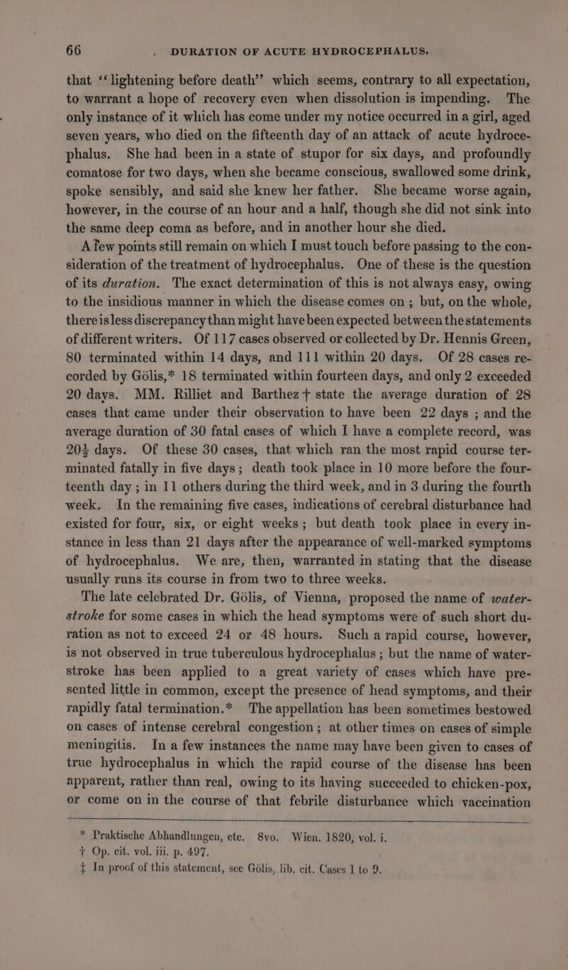 that ‘‘ lightening before death’? which seems, contrary to all expectation, to warrant a hope of recovery even when dissolution is impending. The only instance of it which has come under my notice occurred in a girl, aged seven years, who died on the fifteenth day of an attack of acute hydroce- phalus. She had been in a state of stupor for six days, and profoundly comatose for two days, when she became conscious, swallowed some drink, spoke sensibly, and said she knew her father. She became worse again, however, in the course of an hour and a half, though she did not sink into the same deep coma as before, and in another hour she died. A few points still remain on which I must touch before passing to the con- sideration of the treatment of hydrocephalus. One of these is the question of its duration. The exact determination of this is not always easy, owing to the insidious manner in which the disease comes on ; but, on the whole, thereisless discrepancy than might have been expected between the statements of different writers. Of 117 cases observed or collected by Dr. Hennis Green, 80 terminated within 14 days, and 111 within 20 days. Of 28 cases re- corded by Golis,* 18 terminated within fourteen days, and only 2 exceeded 20 days. MM. Rilhet and Barthez + state the average duration of 28 cases that came under their observation to have been 22 days ; and the average duration of 30 fatal cases of which I have a complete record, was 203 days. Of these 30 cases, that which ran the most rapid course ter- minated fatally in five days; death took place in 10 more before the four- teenth day ; in 11 others during the third week, and in 3 during the fourth week. In the remaining five cases, mdications of cerebral disturbance had existed for four, six, or eight weeks; but death took place in every in- stance in less than 21 days after the appearance of well-marked symptoms of hydrocephalus. We are, then, warranted in stating that the disease usually runs its course in from two to three weeks. The late celebrated Dr. Golis, of Vienna, proposed the name of water- stroke for some cases in which the head symptoms were of such short du- ration as not to exceed 24 or 48 hours. Such a rapid course, however, is not observed in true tuberculous hydrocephalus ; but the name of water- stroke has been applied to a great variety of cases which have pre- sented little in common, except the presence of head symptoms, and their rapidly fatal termination.* The appellation has been sometimes bestowed on cases of intense cerebral congestion ; at other times on cases of simple meningitis. In a few instances the name may have been given to cases of true hydrocephalus in which the rapid course of the disease has been apparent, rather than real, owing to its having succeeded to chicken-pox, or come on in the course of that febrile disturbance which vaccination * Praktische Abhandlungen, ete. 8vo. Wien. 1820, vol. i. + Op. cit. vol. iii. p. 497, ¢ In proof of this statement, see Golis, lib. cit. Cases 1 to 9.