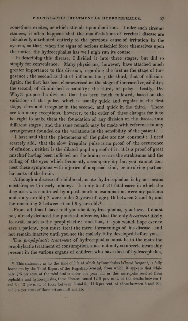 sometimes excites, or which attends upon dentition. Under such circum- stances, it often happens that the manifestations of cerebral disease are mistakenly attributed entirely to the previous cause of irritation in the system, so that, when the signs of serious mischief force themselves upon the notice, the hydrocephalus has well nigh run its course. In describing this disease, I divided it into three stages, but did so simply for convenience. Many physicians, however, have attached much greater importance to this division, regarding the first as the stage of tur- gesence ; the second as that of inflammation ; the third, that of effusion. Again, the first has been characterised as the stage of increased sensibility ; the second, of diminished sensibility; the third, of palsy. Lastly, Dr. Whytt proposed a division that has been much followed, based on the variations of the pulse, which is usually quick and regular in the first stage, slow and irregular in the second, and quick in the third. There are too many exceptions, however, to the order of these changes for it to — be right to make them the foundation of any division of the disease into different stages ; and the same remark may be made with reference to any arrangement founded on the variations in the sensibility of the patient. I have said that the phenomena of the pulse are not constant: I need scarcely add, that the slow irregular pulse is no proof of the occurrence of effusion ; neither is the dilated pupil a proof of it: it is a proof of great mischief having been inflicted on the brain ; so are the strabismus and the rolling of the eyes which frequently accompany it; but you cannot con- nect these symptoms with injuries of a special kind, or involving particu- lar parts of the brain. Although a disease of childhood, acute hydrocephalus is by no means most frequent in early infancy. In only 5 of 31 fatal cases in which the diagnosis was confirmed by a post-mortem examination, were my patients under a year old ; 7 were under 3 years of age; 16 between 3 and 6; and the remaining 3 between 6 and 9 years old.* From all that I have told you about hydrocephalus, you have, I doubt not, already deduced the practical inference, that the only treatment likely to avail much is the prophylactic; and that, if you would hope ever to save a patient, you must treat the mere threatenings of his disease, and not remain inactive until you see the malady fully developed before you. The prophylactic treatment of hydrocephalus must be in the main the prophylactic treatment of consumption, since not only is tubercle invariably present in the various organs of children who have died of hydrocephalus, * This statement as to the time of life at which hydrocephalus is ‘most frequent, is fully borne out by the Third Report of the Registrar-General, from which it appears that while only 7°5 per cent. of the total deaths under one year old in this metropolis resulted from cephalitis and hydrocephalus, these diseases caused 12°8 per. cent. of the deaths between 1 and 3; 13 per cent. of those between 3 and 5; 11°5 per cent. of those between 5 and 10; and 6°4 per cent. of those between 10 and 15.