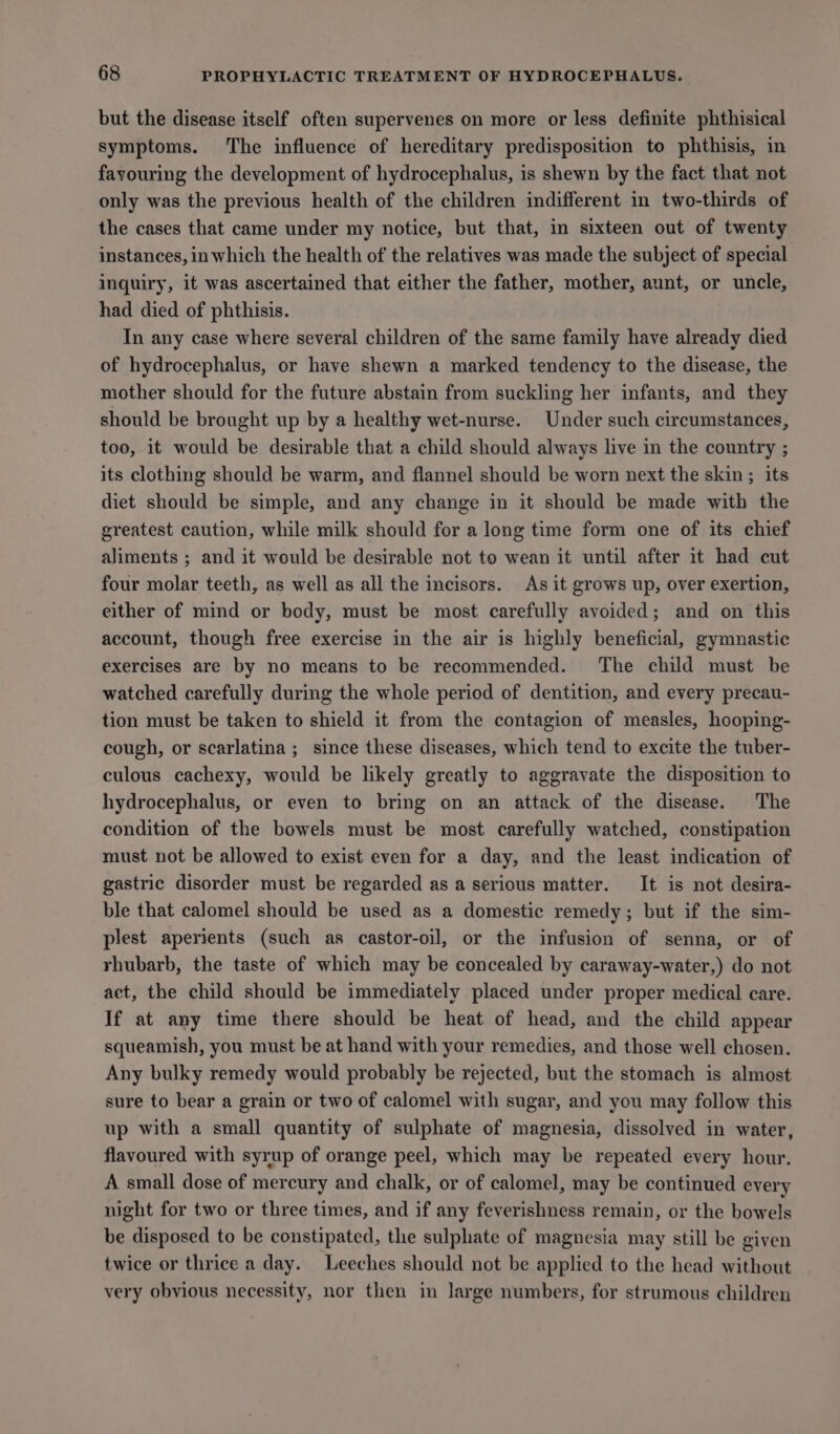 but the disease itself often supervenes on more or less definite phthisical symptoms. The influence of hereditary predisposition to phthisis, in fayouring the development of hydrocephalus, is shewn by the fact that not only was the previous health of the children indifferent in two-thirds of the cases that came under my notice, but that, in sixteen out of twenty instances, in which the health of the relatives was made the subject of special inquiry, it was ascertained that either the father, mother, aunt, or uncle, had died of phthisis. In any case where several children of the same family have already died of hydrocephalus, or have shewn a marked tendency to the disease, the mother should for the future abstain from suckling her infants, and they should be brought up by a healthy wet-nurse. Under such circumstances, too, it would be desirable that a child should always live in the country ; its clothing should be warm, and flannel should be worn next the skin ; its diet should be simple, and any change in it should be made with the greatest caution, while milk should for a long time form one of its chief aliments ; and it would be desirable not to wean it until after it had cut four molar teeth, as well as all the incisors. As it grows up, over exertion, either of mind or body, must be most carefully avoided; and on this account, though free exercise in the air is highly beneficial, gymnastic exercises are by no means to be recommended. The child must be watched carefully during the whole period of dentition, and every precau- tion must be taken to shield it from the contagion of measles, hooping- cough, or scarlatina ; since these diseases, which tend to excite the tuber- culous cachexy, would be likely greatly to aggravate the disposition to hydrocephalus, or even to bring on an attack of the disease. The condition of the bowels must be most carefully watched, constipation must not be allowed to exist even for a day, and the least indication of gastric disorder must be regarded as a serious matter. It is not desira- ble that calomel should be used as a domestic remedy; but if the sim- plest aperients (such as castor-oil, or the infusion of senna, or of rhubarb, the taste of which may be concealed by caraway-water,) do not aet, the child should be immediately placed under proper medical care. If at any time there should be heat of head, and the child appear squeamish, you must be at hand with your remedies, and those well chosen. Any bulky remedy would probably be rejected, but the stomach is almost sure to bear a grain or two of calomel with sugar, and you may follow this up with a small quantity of sulphate of magnesia, dissolved in water, flavoured with syrup of orange peel, which may be repeated every hour. A small dose of mercury and chalk, or of calomel, may be continued every night for two or three times, and if any feverishness remain, or the bowels be disposed to be constipated, the sulphate of magnesia may still be given twice or thrice a day. Leeches should not be applied to the head without very obvious necessity, nor then in large numbers, for strumous children