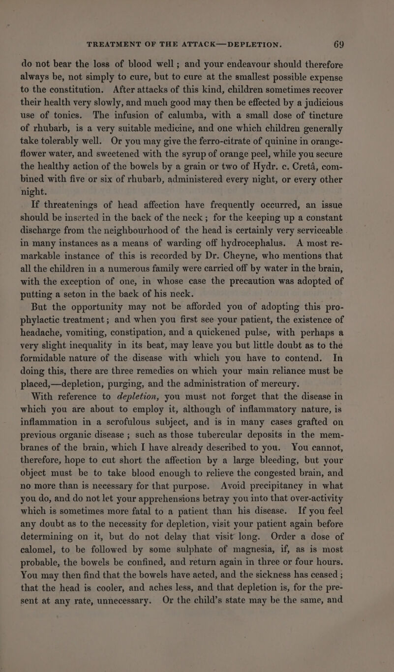 do not bear the loss of blood well; and your endeavour should therefore always be, not simply to cure, but to cure at the smallest possible expense to the constitution. After attacks of this kind, children sometimes recover their health very slowly, and much good may then be effected by a judicious use of tonics. The infusion of calumba, with a small dose of tincture of rhubarb, is a very suitable medicine, and one which children generally take tolerably well. Or you may give the ferro-citrate of quinine in orange- flower water, and sweetened with the syrup of orange peel, while you secure the healthy action of the bowels by a grain or two of Hydr. c. Creta, com- bined with five or six of rhubarb, administered every night, or every other night. If threatenings of head affection have frequently occurred, an issue should be inserted in the back of the neck; for the keeping up a constant discharge from the neighbourhood of the head is certainly very serviceable - in many instances as a means of warding off hydrocephalus. A most re- markable instance of this is recorded by Dr. Cheyne, who mentions that all the children in a numerous family were carried off by water in the brain, with the exception of one, in whose case the precaution was adopted of putting a seton in the back of his neck. But the opportunity may not be afforded you of adopting this pro- phylactic treatment ; and when you first see your patient, the existence of headache, vomiting, constipation, and a quickened pulse, with perhaps a very slight inequality in its beat, may leave you but little doubt as to the formidable nature of the disease with which you have to contend. In doing this, there are three remedies on which your main reliance must be placed,—depletion, purging, and the administration of mercury. With reference to depletion, you must not forget that the disease in which you are about to employ it, although of inflammatory nature, is inflammation in a scrofulous subject, and is in many cases grafted on previous organic disease ; such as those tubercular deposits in the mem- branes of the brain, which I have already described to you. You cannot, therefore, hope to cut short the affection by a large bleeding, but your object must be to take blood enough to relieve the congested brain, and no more than is necessary for that purpose. Avoid precipitancy in what you do, and do not let your apprehensions betray you into that over-activity which is sometimes more fatal to a patient than his disease. If you feel any doubt as to the necessity for depletion, visit your patient again before determining on it, but do not delay that visit long. Order a dose of calomel, to be followed by some sulphate of magnesia, if, as is most probable, the bowels be confined, and return again in three or four hours. You may then find that the bowels have acted, and the sickness has ceased ; that the head is cooler, and aches less, and that depletion is, for the pre- sent at any rate, unnecessary. Or the child’s state may be the same, and