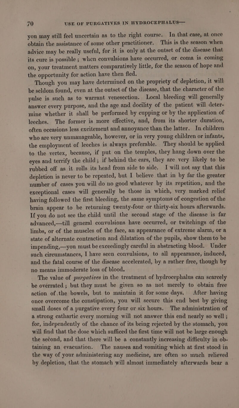 you may still feel uncertain as to the right course. In that case, at once obtain the assistance of some other practitioner. This is the season when advice may be really useful, for it is only at the outset of the disease that its cure is possible ; when convulsions have occurred, or coma is coming on, your treatment matters comparatively little, for the season of hope and the opportunity for action have then fled. Though you may have determined on the propriety of depletion, it will be seldom found, even at the outset of the disease, that the character of the pulse is such as to warrant venesection. Local bleeding will generally answer every purpose, and the age and docility of the patient will deter- mine whether it shall be performed by cupping or by the application of leeches. The former is more effective, and, from its shorter duration, often occasions less excitement and annoyance than the latter. In children who are very unmanageable, however, or in very young children or infants, the employment of leeches is always preferable. They should be applied to the vertex, because, if put on the temples, they hang down over the eyes and terrify the child; if behind the ears, they are very likely to be rubbed off as it rolls its head from side to side. I will not say that this depletion is never to be repeated, but I believe that in by far the greater number of cases you will do no good whatever by its repetition, and the exceptional cases will generally be those in which, very marked relief having followed the first bleeding, the same symptoms of congestion of the brain appear to be returning twenty-four or thirty-six hours afterwards. If you do not see the child until the second stage of the disease is far advanced,—till general convulsions have occurred, or twitchings of the limbs, or of the muscles of the face, an appearance of extreme alarm, or a state of alternate contraction and dilatation of the pupils, show them to be impending,—you must be exceedingly careful in abstracting blood. Under such circumstances, I have seen convulsions, to all appearance, induced, and the fatal course of the disease accelerated, by a rather free, though by no means immoderate loss of blood. The value of purgatives in the treatment of hydrocephalus can scarcely be overrated ; but they must be given so as not merely to obtain free action of the bowels, but to maintain it for some days. After having once overcome the constipation, you will secure this end best by giving small doses of a purgative every four or six hours. The administration of a strong cathartic every morning will not answer this end nearly so well ; for, independently of the chance of its being rejected by the stomach, you will find that the dose which sufficed the first time will not be large enough the second, and that there will be a constantly increasing difficulty in ob- taining an evacuation. The nausea and vomiting which at first stood in the way of your administering any medicine, are often so much relieved by depletion, that the stomach will almost immediately afterwards bear a