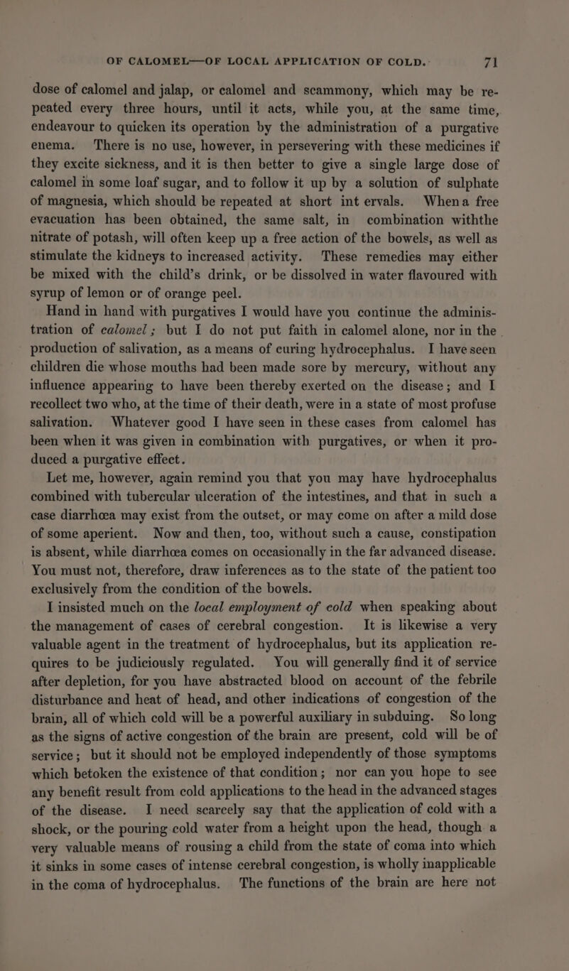 dose of calomel and jalap, or calomel and scammony, which may be re- peated every three hours, until it acts, while you, at the same time, endeavour to quicken its operation by the administration of a purgative enema. There is no use, however, in persevering with these medicines if they excite sickness, and it is then better to give a single large dose of calomel in some loaf sugar, and to follow it up by a solution of sulphate of magnesia, which should be repeated at short int ervals. Whena free evacuation has been obtained, the same salt, in combination withthe nitrate of potash, will often keep up a free action of the bowels, as well as stimulate the kidneys to increased activity. These remedies may either be mixed with the child’s drink, or be dissolved in water flavoured with syrup of lemon or of orange peel. Hand in hand with purgatives I would have you continue the adminis- tration of calomel; but I do not put faith in calomel alone, nor in the | production of salivation, as a means of curing hydrocephalus. I have seen children die whose mouths had been made sore by mercury, without any influence appearing to have been thereby exerted on the disease; and I recollect two who, at the time of their death, were in a state of most profuse salivation. Whatever good I have seen in these cases from calomel has been when it was given in combination with purgatives, or when it pro- duced a purgative effect. Let me, however, again remind you that you may have hydrocephalus combined with tubercular ulceration of the intestines, and that in such a ease diarrhoea may exist from the outset, or may come on after a mild dose of some aperient. Now and then, too, without such a cause, constipation is absent, while diarrhoea comes on occasionally in the far advanced disease. You must not, therefore, draw inferences as to the state of the patient too exclusively from the condition of the bowels. I insisted much on the local employment of cold when speaking about the management of cases of cerebral congestion. It is likewise a very valuable agent in the treatment of hydrocephalus, but its application re- quires to be judiciously regulated. You will generally find it of service after depletion, for you have abstracted blood on account of the febrile disturbance and heat of head, and other indications of congestion of the brain, all of which cold will be a powerful auxiliary in subduing. So long as the signs of active congestion of the brain are present, cold will be of service; but it should not be employed independently of those symptoms which betoken the existence of that condition; nor ean you hope to see any benefit result from cold applications to the head in the advanced stages of the disease. I need scarcely say that the application of cold with a shock, or the pouring cold water from a height upon the head, though a very valuable means of rousing a child from the state of coma into which it sinks in some cases of intense cerebral congestion, is wholly inapplicable in the coma of hydrocephalus. The functions of the brain are here not