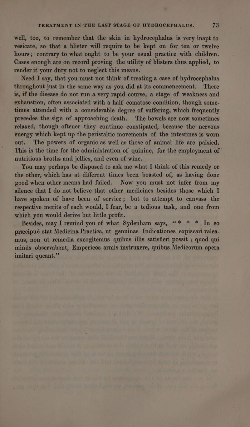 well, too, to remember that the skin in hydrocephalus is very inapt to vesicate, so that a blister will require to be kept on for ten or twelve hours; contrary to what ought to be your usual practice with children. Cases enough are on record proving the utility of blisters thus applied, to render it your duty not to neglect this means. Need I say, that you must not think of treating a case of hydrocephalus throughout just in the same way as you did at its commencement. There is, if the disease do not run a very rapid course, a stage of weakness and exhaustion, often associated with a half comatose condition, though some- times attended with a considerable degree of suffering, which frequently precedes the sign of approaching death. The bowels are now sometimes relaxed, though oftener they continue constipated, because the nervous energy which kept up the peristaltic movements of the intestines is worn out. The powers of organic as well as those of animal life are palsied. This is the time for the administration of quinine, for the employment of nutritious broths and jellies, and even of wine. You may perhaps be disposed to ask me what I think of this remedy or the other, which has at different times been boasted of, as having done good when other means had failed. Now you must not infer from my silence that I do not believe that other medicines besides those which I have spoken of have been of service; but to attempt to canvass the respective merits of each would, I fear, be a tedious task, and one from which you would derive but little profit. Besides, may I remind you of what Sydenham says, ““* * * In eo preecipueé stat Medicina Practica, ut genuinas Indicationes expiscari valea- mus, non ut remedia excogitemus quibus illis satisfieri possit ; quod qui minus observabant, Empericos armis instruxere, quibus Medicorum opera imitari queant.”’