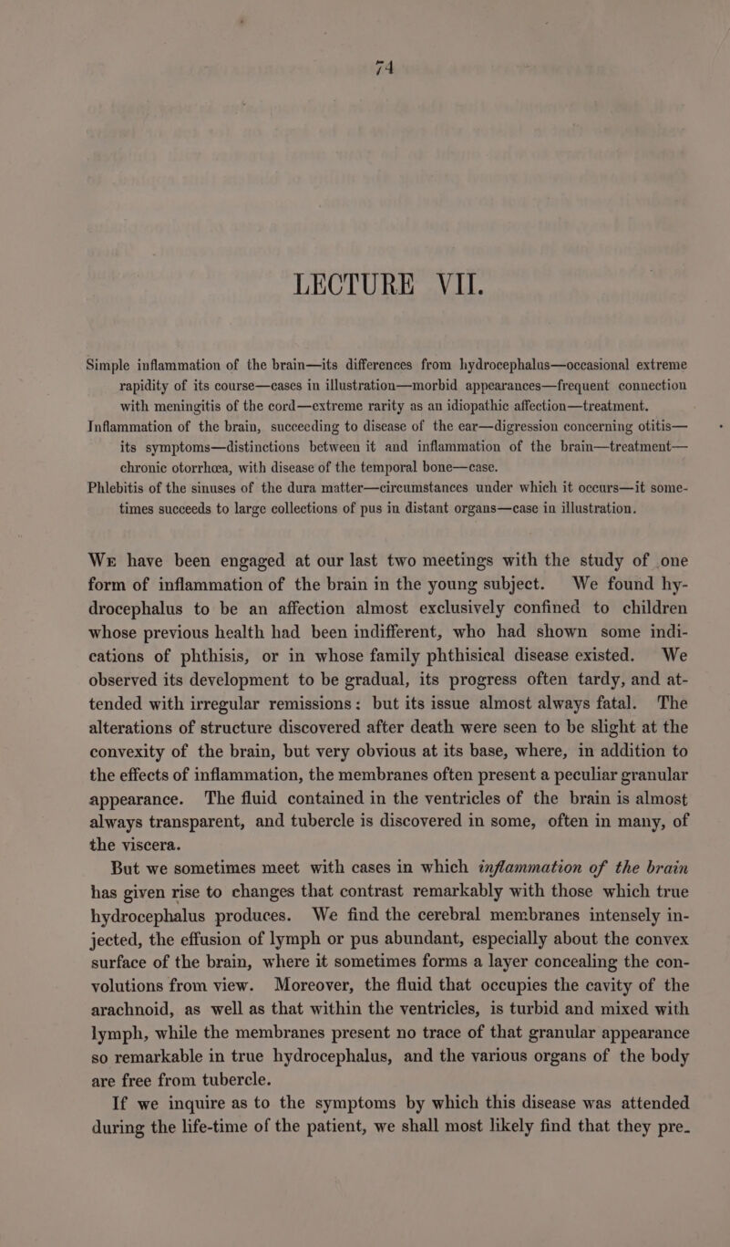 LECTURE VII. Simple inflammation of the brain—its differences from hydrocephalus—occasional extreme rapidity of its course—cases in illustration—morbid appearances—frequent connection with meningitis of the cord—extreme rarity as an idiopathic affection—treatment. Inflammation of the brain, succeeding to disease of the ear—digression concerning otitis— its symptoms—distinctions between it and inflammation of the brain—treatment— chronic otorrhoea, with disease of the temporal bone—case. Phlebitis of the sinuses of the dura matter—circumstances under which it occurs—it some- times succeeds to large collections of pus in distant organs—case in illustration. We have been engaged at our last two meetings with the study of one form of inflammation of the brain in the young subject. We found hy- drocephalus to be an affection almost exclusively confined to children whose previous health had been indifferent, who had shown some indi- cations of phthisis, or in whose family phthisical disease existed. We observed its development to be gradual, its progress often tardy, and at- tended with irregular remissions: but its issue almost always fatal. The alterations of structure discovered after death were seen to be slight at the convexity of the brain, but very obvious at its base, where, in addition to the effects of inflammation, the membranes often present a peculiar granular appearance. The fluid contained in the ventricles of the brain is almost always transparent, and tubercle is discovered in some, often in many, of the viscera. But we sometimes meet with cases in which inflammation of the brain has given rise to changes that contrast remarkably with those which true hydrocephalus produces. We find the cerebral membranes intensely in- jected, the effusion of lymph or pus abundant, especially about the convex surface of the brain, where it sometimes forms a layer concealing the con- volutions from view. Moreover, the fluid that occupies the cavity of the arachnoid, as well as that within the ventricles, is turbid and mixed with lymph, while the membranes present no trace of that granular appearance so remarkable in true hydrocephalus, and the various organs of the body are free from tubercle. If we inquire as to the symptoms by which this disease was attended during the life-time of the patient, we shall most likely find that they pre.