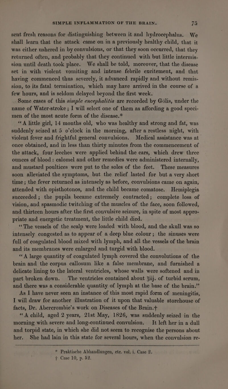 sent fresh reasons for distinguishing between it and hydrocephalus. We shall learn that the attack came on in a previously healthy child, that it was either ushered in by convulsions, or that they soon occurred, that they returned often, and probably that they continued with but little intermis- sion until death took place. We shall be told, moreover, that the disease set in with violent vomiting and intense febrile excitement, and that having commenced thus severely, it advanced rapidly and without remis- sion, to its fatal termination, which may have arrived in the course of a few hours, and is seldom delayed beyond the first week. .Some cases of this simple encephalitis are recorded by Golis, under the name of Water-stroke ; I will select one of them as affording a good speci- men of the most acute form of the disease.* ‘* A little girl, 14 months old, who was healthy and strong and fat, was suddenly seized at 5 o’clock in the morning, after a restless night, with violent fever and frightful general convulsions. Medical assistance was at once obtained, and in less than thirty minutes from the commencement of the attack, four leeches were applied behind the ears, which drew three ounces of blood: calomel and other remedies were administered internally, and mustard poultices were put to the soles of the feet. These measures soon alleviated the symptoms, but the relief lasted for but a very short time ; the fever returned as intensely as before, convulsions came on again, attended with opisthotonos, and the child became comatose. Hemiplegia succeeded ; the pupils became extremely contracted; complete loss of vision, and spasmodic twitching of the muscles of the face, soon followed, and thirteen hours after the first convulsive seizure, in spite of most appro- priate and energetic treatment, the little child died. “&lt;The vessels of the scalp were loaded with blood, and the skull was so intensely congested as to appear of a deep blue colour; the sinuses were full of coagulated blood mixed with lymph, and all the vessels of the brain and its membranes were enlarged and turgid with blood. ‘«‘A large quantity of coagulated lymph covered the convolutions of the brain and the corpus callosum like a false membrane, and furnished a delicate lining to the lateral ventricles, whose walls were softened and in part broken down. ‘The ventricles contained about 3iij. of turbid serum, and there was a considerable quantity of lymph at the base of the brain.” As I have never seen an instance of this most rapid form of meningitis, I will draw for another illustration of it upon that valuable storehouse of facts, Dr. Abercrombie’s work on Diseases of the Brain.+ “A child, aged 2 years, 21st May, 1826, was suddenly seized in the morning with severe and long-continued convulsion, It left her in a dull and torpid state, in which she did not seem to recognise the persons about her. She had lain in this state for several hours, when the convulsion re- * Praktische Abhandlungen, ete. vol. i. Case 2. + Case 10, p. 52.