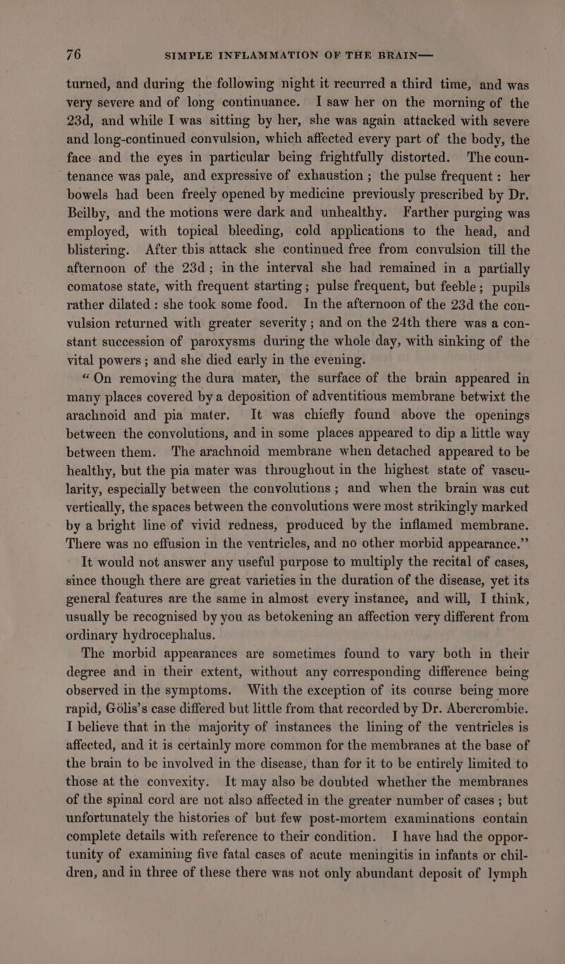 turned, and during the following night it recurred a third time, and was very severe and of long continuance. I saw her on the morning of the 23d, and while I was sitting by her, she was again attacked with severe and long-continued convulsion, which affected every part of the body, the face and the eyes in particular being frightfully distorted. The coun- tenance was pale, and expressive of exhaustion ; the pulse frequent : her bowels had been freely opened by medicine previously prescribed by Dr. Beilby, and the motions were dark and unhealthy. Farther purging was employed, with topical bleeding, cold applications to the head, and blistering. After this attack she continued free from convulsion till the afternoon of the 23d; in the interval she had remained in a partially comatose state, with frequent starting ; pulse frequent, but feeble; pupils rather dilated : she took some food. In the afternoon of the 23d the con- vulsion returned with greater severity ; and on the 24th there was a con- stant succession of paroxysms during the whole day, with sinking of the vital powers ; and she died early in the evening. “On removing the dura mater, the surface of the brain appeared in many places covered bya deposition of adventitious membrane betwixt the arachnoid and pia mater. It was chiefly found above the openings between the convolutions, and in some places appeared to dip a little way between them. The arachnoid membrane when detached appeared to be healthy, but the pia mater was throughout in the highest state of vascu- larity, especially between the convolutions ; and when the brain was cut vertically, the spaces between the convolutions were most strikingly marked by a bright line of vivid redness, produced by the inflamed membrane. There was no effusion in the ventricles, and no other morbid appearance.” It would not answer any useful purpose to multiply the recital of cases, since though there are great varieties in the duration of the disease, yet its general features are the same in almost every instance, and will, I think, usually be recognised by you as betokening an affection very different from ordinary hydrocephalus. The morbid appearances are sometimes found to vary both in their degree and in their extent, without any corresponding difference being observed in the symptoms. With the exception of its course being more rapid, Gélis’s case differed but little from that recorded by Dr. Abercrombie. I believe that in the majority of instances the lining of the ventricles is affected, and it is certainly more common for the membranes at the base of the brain to be involved in the disease, than for it to be entirely limited to those at the convexity. It may also be doubted whether the membranes of the spinal cord are not also affected in the greater number of cases ; but unfortunately the histories of but few post-mortem examinations contain complete details with reference to their condition. I have had the oppor- tunity of examining five fatal cases of acute meningitis in infants or chil- dren, and in three of these there was not only abundant deposit of lymph