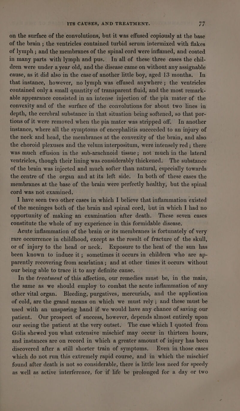 ITS CAUSES, AND TREATMENT. Th on the surface of the convolutions, but it was effused copiously at the base of the brain ; the ventricles contained turbid serum intermixed with flakes of lymph ; and the membranes of the spinal cord were inflamed, and coated in many parts with lymph and pus. In all of these three cases the chil- dren were under a year old, and the disease came on without any assignable cause, as it did also in the case of another little boy, aged 13 months. In that instance, however, no lymph was effused anywhere ; the ventricles contained only a small quantity of transparent fluid, and the most remark- able appearance consisted in an intense injection of the pia mater of the convexity and of the surface of the convolutions for about two lines in depth, the cerebral substance in that situation being softened, so that por- tions of it were removed when the pia mater was stripped off. In another instance, where all the symptoms of encephalitis succeeded to an injury of the neck and head, the membranes at the convexity of the brain, and also the choroid plexuses and the velum interpositum, were intensely red ; there was much effusion in the sub-arachnoid tissue; not much in the lateral ventricles, though their lining was considerably thickened. The substance of the brain was injected and much softer than natural, especially towards the centre of the organ and at its left side. In both of these cases the membranes at the base of the brain were perfectly rhea Lt but the spinal cord was not examined. I have seen two other cases in which I believe that inflammation existed of the meninges both of the brain and spinal cord, but in which I had no opportunity of making an examination after death. These seven cases constitute the whole of my experience in this formidable disease. Acute inflammation of the brain or its membranes is fortunately of very rare occurrence in childhood, except as the result of fracture of the skull, or of injury to the head or neck. Exposure to the heat of the sun has been known to induce it ; sometimes it occurs in children who are ap- parently recovering from scarlatina; and at other times it occurs without our being able to trace it to any definite cause. In the treatment of this affection, our remedies must be, in the main, the same as we should employ to combat the acute inflammation of any other vital organ. Bleeding, purgatives, mercurials, and the application of cold, are the grand means on which we must rely ; and these must be used with an unsparing hand if we would have any chance of saving our patient. Our prospect of success, however, depends almost entirely upon our seeing the patient at the very outset. The case which I quoted from Golis shewed you what extensive mischief may occur in thirteen hours, and instances are on record in which a greater amount of injury has been discovered after a still shorter train of symptoms. Even in those cases which do not run this extremely rapid course, and in which the mischief found after death is not so considerable, there is little less need for speedy as well as active interference, for if life be prolonged for a day or two