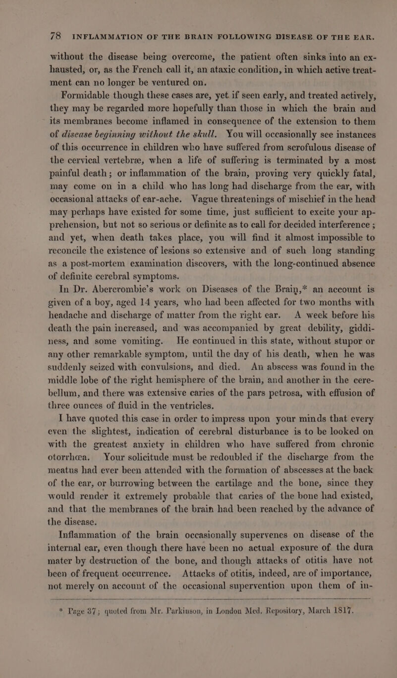 without the disease being overcome, the patient often sinks into an ex- hausted, or, as the French call it, an ataxic condition, in which active treat- ment can no longer be ventured on. Formidable though these cases are, yet. if seen early, and treated actively, they may be regarded more hopefully than those in which the brain and ~ its membranes become inflamed in consequence of the extension to them of disease beginning without the skull. You will occasionally see instances of this occurrence in children who have suffered from scrofulous disease of the cervical vertebree, when a life of suffering is terminated by a most painful death; or inflammation of the brain, proving very quickly fatal, may come on in a child who has long had discharge from the ear, with occasional attacks of ear-ache. Vague threatenings of mischief in the head may perhaps have existed for some time, just sufficient to excite your ap- prehension, but not so serious or definite as to call for decided interference ; and yet, when death takes place, you will find it almost impossible to reconcile the existence of lesions so extensive and of such long standing as a post-mortem examination discovers, with the long-continued absence of definite cerebral symptoms. In Dr. Abercrombie’s work on Diseases of the Brain,* an account is given of a boy, aged 14 years, who had been affected for two months with headache and discharge of matter from the right ear. A week before his death the pain increased, and was accompanied by great debility, giddi- ness, and some vomiting. He continued in this state, without stupor or any other remarkable symptom, until the day of his death, when he was suddenly seized with convulsions, and died. An abscess was found in the middle lobe of the right hemisphere of the brain, and another in the cere- bellum, and there was extensive caries of the pars petrosa, with effusion of three ounces of fluid in the ventricles. I have quoted this case in order to impress upon your minds that every even the slightest, indication of cerebral disturbance is to be looked on with the greatest anxiety in children who have suffered from chronic otorrhea. Your solicitude must be redoubled if the discharge from the meatus had ever been attended with the formation of abscesses at the back of the ear, or burrowing between the cartilage and the bone, since they would render it extremely probable that caries of the bone had existed, and that the membranes of the brain had been reached by the advance of the disease. Inflammation of the brain occasionally supervenes on disease of the internal ear, even though there have been no actual exposure of the dura mater by destruction of the bone, and though attacks of otitis have not been of frequent occurrence. Attacks of otitis, indeed, are of importance, not merely on account of the occasional supervention upon them of in- * Page 37; quoted from Mr. Parkinson, in London Med, Repository, March 1817.