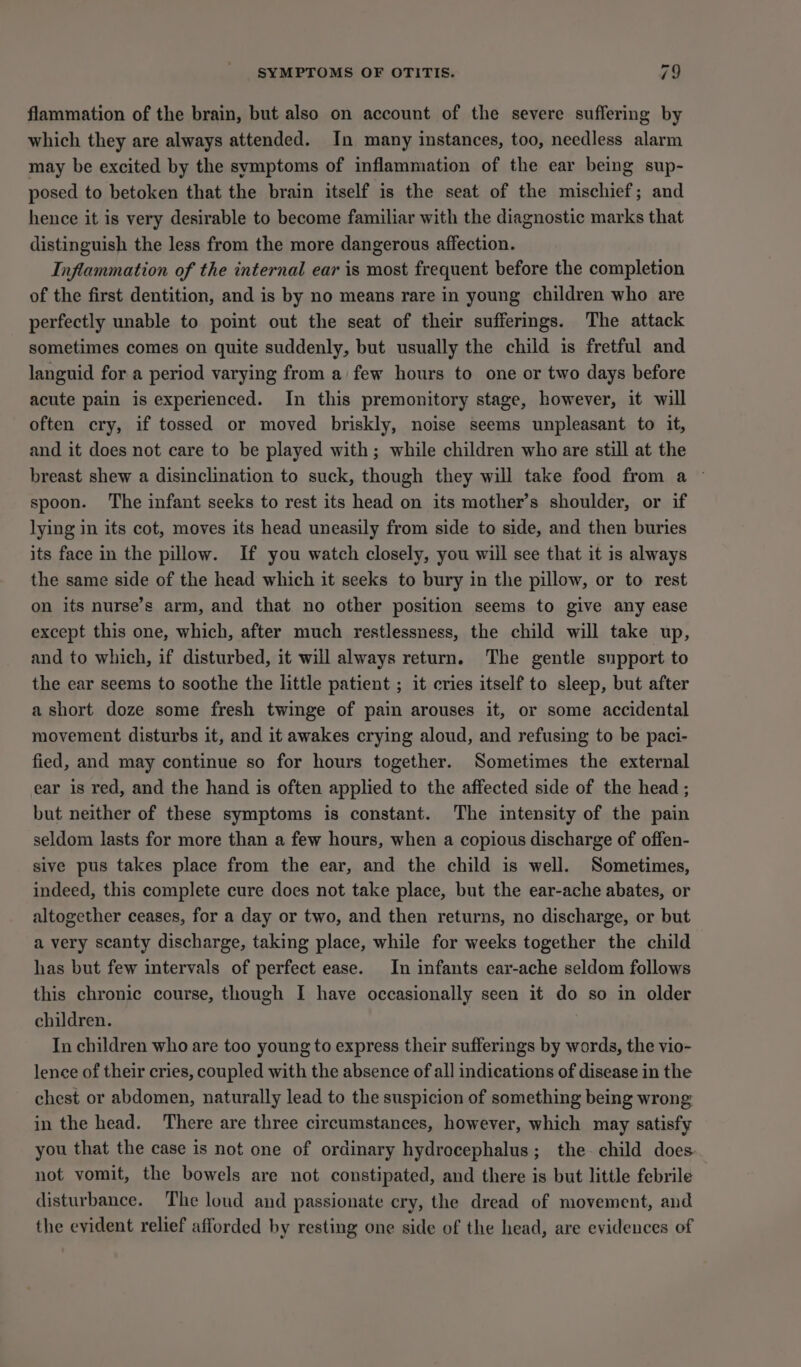 SYMPTOMS OF OTITIS. 19 flammation of the brain, but also on account of the severe suffering by which they are always attended. In many instances, too, needless alarm may be excited by the symptoms of inflammation of the ear being sup- posed to betoken that the brain itself is the seat of the mischief; and hence it is very desirable to become familiar with the diagnostic marks that distinguish the less from the more dangerous affection. Inflammation of the internal ear is most frequent before the completion of the first dentition, and is by no means rare in young children who are perfectly unable to point out the seat of their sufferings. The attack sometimes comes on quite suddenly, but usually the child is fretful and languid for a period varying from a few hours to one or two days before acute pain is experienced. In this premonitory stage, however, it will often cry, if tossed or moved briskly, noise seems unpleasant to it, and it does not care to be played with; while children who are still at the breast shew a disinclination to suck, though they will take food from a © spoon. The infant seeks to rest its head on its mother’s shoulder, or if lying in its cot, moves its head uneasily from side to side, and then buries its face in the pillow. If you watch closely, you will see that it is always the same side of the head which it seeks to bury in the pillow, or to rest on its nurse’s arm, and that no other position seems to give any ease except this one, which, after much restlessness, the child will take up, and to which, if disturbed, it will always return. The gentle support to the ear seems to soothe the little patient ; it cries itself to sleep, but after a short doze some fresh twinge of pain arouses it, or some accidental movement disturbs it, and it awakes crying aloud, and refusing to be paci- fied, and may continue so for hours together. Sometimes the external ear is red, and the hand is often applied to the affected side of the head ; but neither of these symptoms is constant. The intensity of the pain seldom lasts for more than a few hours, when a copious discharge of offen- sive pus takes place from the ear, and the child is well. Sometimes, indeed, this complete cure does not take place, but the ear-ache abates, or altogether ceases, for a day or two, and then returns, no discharge, or but a very scanty discharge, taking place, while for weeks together the child has but few intervals of perfect ease. In infants ear-ache seldom follows this chronic course, though I have occasionally seen it do so in older children. In children who are too young to express their sufferings by words, the vio- lence of their cries, coupled with the absence of all indications of disease in the chest or abdomen, naturally lead to the suspicion of something being wrong in the head. There are three circumstances, however, which may satisfy you that the case is not one of ordinary hydrocephalus; the child does not vomit, the bowels are not constipated, and there is but little febrile disturbance. The loud and passionate cry, the dread of movement, and the evident relief afforded by resting one side of the head, are evidences of