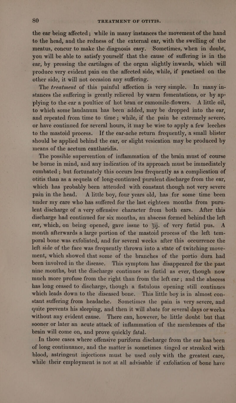 the ear being affected; while in many instances the movement of the hand to the head, and the redness of the external ear, with the swelling of the meatus, concur to make the diagnosis easy. Sometimes, when in doubt, you will be able to satisfy yourself that the cause of suffering is in the ear, by pressing the cartilages of the organ slightly inwards, which will produce very evident pain on the affected side, while, if practised on the other side, it will not occasion any suffering. The treatment of this painful affection is very simple. In many in- stances the suffering is greatly relieved by warm fomentations, or by ap- plying to the-ear a poultice of hot bran or camomile-flowers. A little oil, to which some laudanum has been added, may be dropped into the ear, and repeated from time to time; while, if the pain be extremely severe, or have continued for several hours, it may be wise to apply a few leeches to the mastoid process. If the ear-ache return frequently, a small blister should be applied behind the ear, or slight vesication may be produced by means of the acetum cantharidis. The possible supervention of inflammation of the brain must of course be borne in mind, and any indication of its approach must be immediately combated ; but fortunately this occurs less frequently as a complication of otitis than as a sequela of long-continued purulent discharge from the ear, which has probably been attended with constant though not very severe pain in the head. A little boy, four years old, has for some time been nnder my care who has suffered for the last eighteen months from puru- lent discharge of a very offensive character from both ears. After this discharge had continued for six months, an abscess formed behind the left ear, which, on being opened, gave issue to 3ij. of very foetid pus. A month afterwards a large portion of the mastoid process of the left tem- poral bone was exfoliated, and for several weeks after this occurrence the left side of the face was frequently thrown into a state of twitching move- ment, which showed that some of the branches of the portio dura had been involved in the disease. This symptom has disappeared for the past nine months, but the discharge continues as fcetid as ever, though now much more profuse from the right than from the left ear; and the abscess has long ceased to discharge, though a fistulous opening still continues which leads down to the diseased bone. This little boy is in almost con- stant suffering from headache. Sometimes the pain is very severe, and quite prevents his sleeping, and then it will abate for several days or weeks without any evident cause. There can, however, be little doubt but that sooner or later an acute attack of inflammation of the membranes of the’ brain will come on, and prove quickly fatal. In those cases where offensive puriform discharge from the ear has been of long continuance, and the matter is sometimes tinged or streaked with blood, astringent injections must be used only with the greatest care, while their employment is not at all advisable if exfoliation of bone have