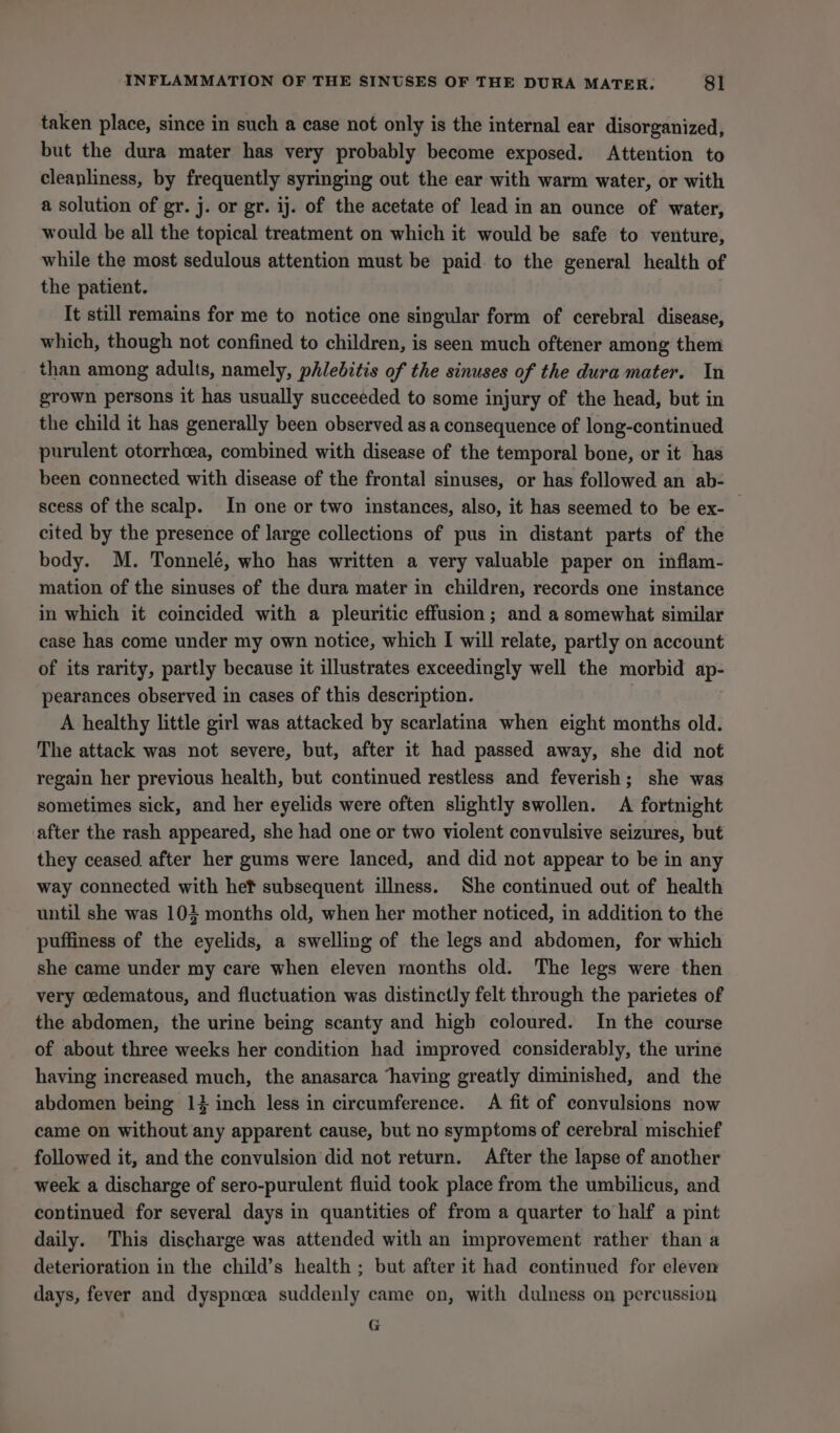 taken place, since in such a case not only is the internal ear disorganized, but the dura mater has very probably become exposed. Attention to cleanliness, by frequently syringing out the ear with warm water, or with a solution of gr. j. or gr. ij. of the acetate of lead in an ounce of water, would be all the topical treatment on which it would be safe to venture, while the most sedulous attention must be paid. to the general health of the patient. It still remains for me to notice one singular form of cerebral disease, which, though not confined to children, is seen much oftener among them than among adults, namely, phlebitis of the sinuses of the dura mater. In grown persons it has usually succeeded to some injury of the head, but in the child it has generally been observed as a consequence of long-continued purulent otorrhcea, combined with disease of the temporal bone, or it has been connected with disease of the frontal sinuses, or has followed an ab- scess of the scalp. In one or two instances, also, it has seemed to be ex- cited by the presence of large collections of pus in distant parts of the body. M. Tonnelé, who has written a very valuable paper on inflam- mation of the sinuses of the dura mater in children, records one instance in which it coincided with a pleuritic effusion; and a somewhat similar case has come under my own notice, which I will relate, partly on account of its rarity, partly because it illustrates exceedingly well the morbid ap- pearances observed in cases of this description. A healthy little girl was attacked by scarlatina when eight months old. The attack was not severe, but, after it had passed away, she did not regain her previous health, but continued restless and feverish; she was sometimes sick, and her eyelids were often slightly swollen. A fortnight after the rash appeared, she had one or two violent convulsive seizures, but they ceased. after her gums were lanced, and did not appear to be in any way connected with hef subsequent illness. She continued out of health until she was 103 months old, when her mother noticed, in addition to the puffiness of the eyelids, a swelling of the legs and abdomen, for which she came under my care when eleven months old. The legs were then very cedematous, and fluctuation was distinctly felt through the parietes of the abdomen, the urine being scanty and high coloured. In the course of about three weeks her condition had improved considerably, the urine having increased much, the anasarca ‘having greatly diminished, and the abdomen being 1} inch less in circumference. A fit of convulsions now came on without any apparent cause, but no symptoms of cerebral mischief followed it, and the convulsion did not return. After the lapse of another week a discharge of sero-purulent fluid took place from the umbilicus, and continued for several days in quantities of from a quarter to half a pint daily. This discharge was attended with an improvement rather than a deterioration in the child’s health ; but after it had continued for eleven days, fever and dyspnoea suddenly came on, with dulness on percussion G
