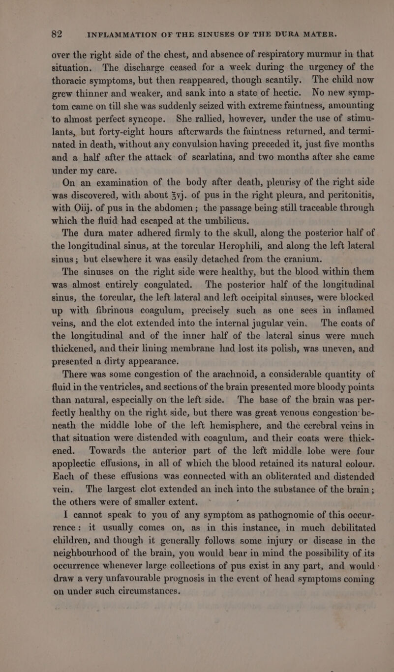over the right side of the chest, and absence of respiratory murmur in that situation. The discharge ceased for a week during the urgency of the thoracic symptoms, but then reappeared, though scantily. The child now grew thinner and weaker, and sank into a state of hectic. No new symp- tom came on till she was suddenly seized with extreme faintness, amounting to almost perfect syncope. She rallied, however, under the use of stimu- lants, but forty-eight hours afterwards the faintness returned, and termi- nated in death, without any convulsion having preceded it, just five months and a half after the attack of scarlatina, and two months after she came under my care. On an examination of the body after death, pleurisy of the right side was discovered, with about 3vj. of pus in the right pleura, and peritonitis, with Oiij. of pus in the abdomen; the passage being still traceable through which the fluid had escaped at the umbilicus. The dura mater adhered firmly to the skull, along the posterior half of the longitudinal sinus, at the torcular Herophili, and along the left lateral sinus; but elsewhere it was easily detached from the cranium. The sinuses on the right side were healthy, but the blood within them was almost entirely coagulated. The posterior half of the longitudinal sinus, the torcular, the left lateral and left occipital sinuses, were blocked up with fibrinous coagulum, precisely such as one sees in inflamed veins, and the clot extended into the internal jugular vein. The coats of the longitudinal and of the inner half of the lateral sinus were much thickened, and their lining membrane had lost its polish, was uneven, and presented a dirty appearance. There was some congestion of the arachnoid, a considerable quantity of fluid in the ventricles, and sections of the brain presented more bloody points than natural, especially on the left side. The base of the brain was per- fectly healthy on the right side, but there was great venous congestion’ be- neath the middle lobe of the left hemisphere, and the cerebral veins in that situation were distended with coagulum, and their coats were thick- ened. Towards the anterior part of the left middle lobe were four apoplectic effusions, in all of which the blood retained its natural colour. Each of these effusions was connected with an obliterated and distended vein. The largest clot extended an inch into the substance of the brain ; the others were of smaller extent. I cannot speak to you of any symptom as pathognomic of this occur- rence: it usually comes on, as in this instance, in much debilitated children, and though it generally follows some injury or disease in the neighbourhood of the brain, you would bear in mind the possibility of its occurrence whenever large collections of pus exist in any part, and would : draw a very unfavourable prognosis in the event of head symptoms coming on under such circumstances.