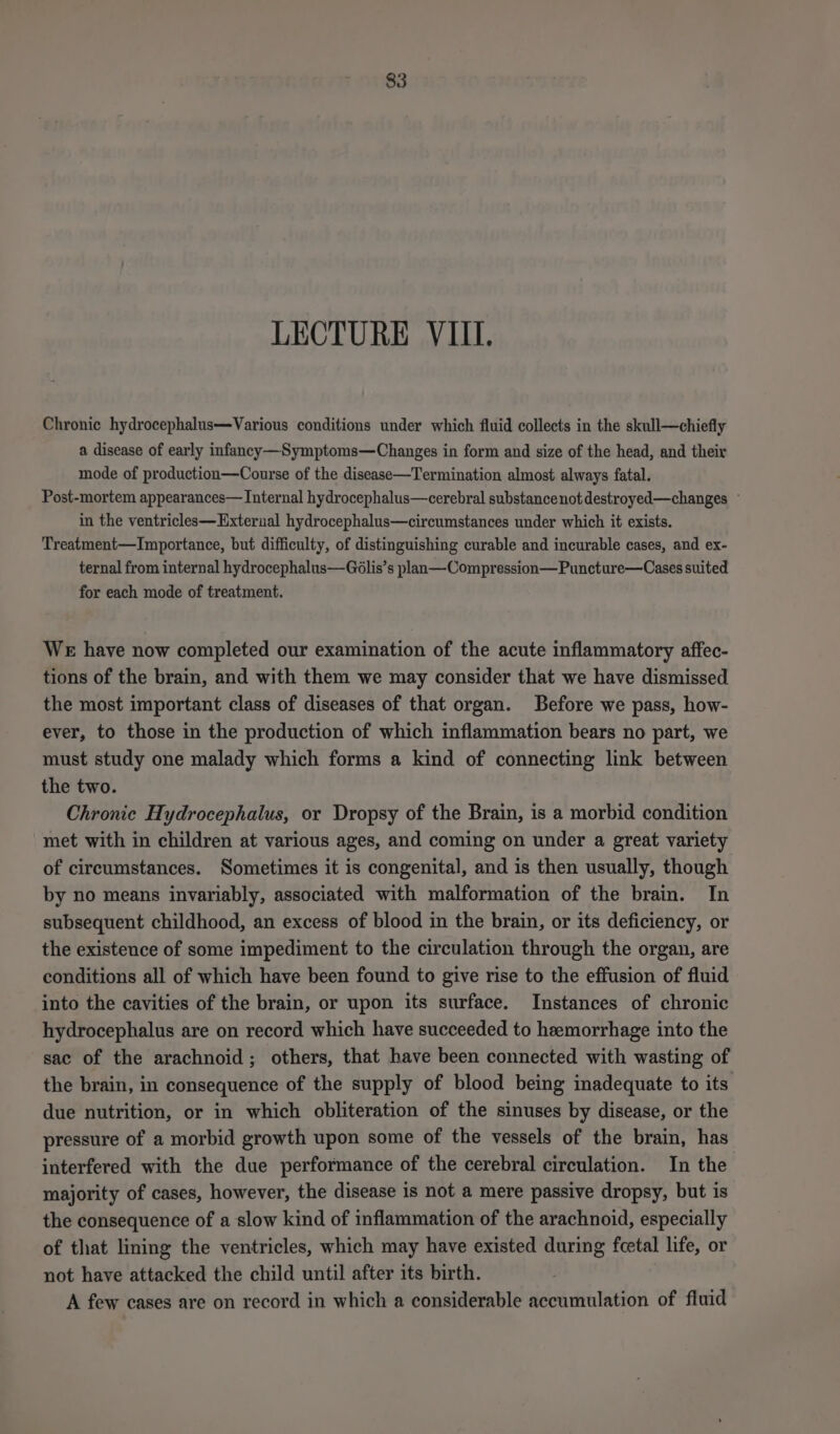 Chronic hydrocephalus—Various conditions under which fluid collects in the skull—chiefly a disease of early infancy —Symptoms—Changes in form and size of the head, and their mode of production—Course of the disease—Termination almost always fatal. Post-mortem appearances— Internal hydrocephalus—cerebral substancenot destroyed—changes ~ in the ventricles—Exterual hydrocephalus—circumstances under which it exists. Treatment—Importance, but difficulty, of distinguishing curable and incurable cases, and ex- ternal from internal hydrocephalus—Gdlis’s plan—Compression—Puncture—Cases suited for each mode of treatment. We have now completed our examination of the acute inflammatory affec- tions of the brain, and with them we may consider that we have dismissed the most important class of diseases of that organ. Before we pass, how- ever, to those in the production of which inflammation bears no part, we must study one malady which forms a kind of connecting link between the two. Chronic Hydrocephalus, or Dropsy of the Brain, is a morbid condition met with in children at various ages, and coming on under a great variety of circumstances. Sometimes it is congenital, and is then usually, though by no means invariably, associated with malformation of the brain. In subsequent childhood, an excess of blood in the brain, or its deficiency, or the existence of some impediment to the circulation through the organ, are conditions all of which have been found to give rise to the effusion of fluid into the cavities of the brain, or upon its surface. Instances of chronic hydrocephalus are on record which have succeeded to hemorrhage into the sac of the arachnoid; others, that have been connected with wasting of the brain, in consequence of the supply of blood being inadequate to its due nutrition, or in which obliteration of the sinuses by disease, or the pressure of a morbid growth upon some of the vessels of the brain, has interfered with the due performance of the cerebral circulation. In the majority of cases, however, the disease is not a mere passive dropsy, but is the consequence of a slow kind of inflammation of the arachnoid, especially of that lining the ventricles, which may have existed during fcetal life, or not have attacked the child until after its birth. A few cases are on record in which a considerable accumulation of fluid
