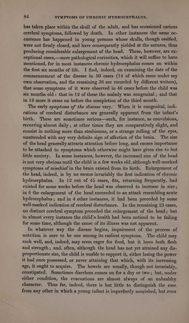 has taken place within the skull of the adult, and has occasioned various cerebral symptoms, followed by death. In other instances the same oc- currence has happened in young persons whose skulls, though ossified, were not firmly closed, and have consequently yielded at the sutures, thus producing considerable enlargement of the head. These, however, are ex- ceptional cases,—mere pathological curiosities, which it will suffice to have mentioned, for in most instances chronic hydrocephalus comes on within the first six months of life. I find, indeed, on examining the date of the commencement of the disease in 50 cases (14 of which came under my own observation, and the remaining 36 are recorded by different writers), that some symptoms of it were observed in 46 cases before the child was six months old: that in 12 of these the malady was congenital ; and that in 19 more it came on before the completion of the third month. The early symptoms of the disease vary. When it is congenital, indi- cations of cerebral disturbance are generally apparent from the infant’s birth. These are sometimes serious—such, for instance, as convulsions, recurring almost daily ; at other times they are comparatively slight, and consist in nothing more than strabismus, or a strange rolling of the eyes, unattended with any very definite sign of affection of the brain. The size of the head generally attracts attention before long, and causes importance to be attached to symptoms which otherwise might have given rise to but little anxiety. In some instances, however, the increased size of the head is not very obvious until the child is a few weeks old, although well-marked symptoms of mischief in the brain existed from its birth. Enlargement of the head, indeed, is by no means invariably the first indication of chronic hydrocephalus. In 12 out of 45 cases, fits, returning frequently, had existed for some weeks before the head was observed to increase in size; in 6 the enlargement of the head succeeded to an attack resembling acute hydrocephalus ; and in 4 other instances, it had been preceded by some _well-marked indication of cerebral disturbance. In the remaining 23 cases, no distinct cerebral symptom preceded the enlargement of the head; but in almost every instance the child’s health had been noticed to be failing for some time, although the cause of its illness was not apparent. In whatever way the disease begins, impairment of the process of nutrition is sure to be one among its earliest symptons. The child may suck well, and, indeed, may seem eager for food, but it loses both flesh and strength; and, often, although the head has not yet attained any dis- proportionate size, the child is unable to support it, either losing the power it had once possessed, or never attaining that which, with its increasing age, it ought to acquire. The bowels are usually, though not invariably, constipated. Sometimes diarrhoea comes on for a day or two; but, under either condition, the evacuations are almost always of an unhealthy character. Thus far, indeed, there is but little to distinguish the case from any other in which a young infant is imperfectly nourished, but even