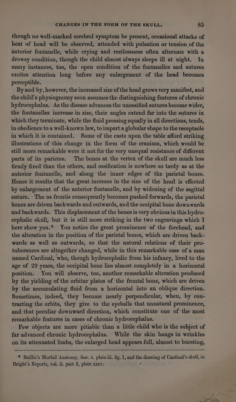 though no well-marked cerebral symptom be present, occasional attacks of heat of head will be observed, attended with pulsation or tension of the anterior fontanelle, while crying and restlessness often alternate with a drowsy condition, though the child almost always sleeps ill at night. In many instances, too, the open condition of the fontanelles and sutures excites attention long before any enlargement of the head becomes perceptible. By and by, however, the increased size of the head grows very manifest, and the child’s physiognomy soon assumes the distinguishing features of chronic hydrocephalus. As the disease advances the unossified sutures become wider, the fontanelles increase in size, their angles extend far into the sutures in which they terminate, while the fluid pressing equally in all directions, tends, in obedience to a well-known law, to impart a globular shape to the receptacle in which it is contained. Some of the casts upon the table afford striking ~ illustrations of this change in the form of the cranium, which would be still more remarkable were it not for the very unequal resistance of different parts of its parietes. The bones at the vertex of the skull are much less firmly fixed than the others, and ossification is nowhere so tardy as at the anterior fontanelle, and along the inner edges of the parietal bones. Hence it results that the great increase in the size of the head is effected by enlargement of the anterior fontanelle, and by widening of the sagittal suture. The os frontis consequently becomes pushed forwards, the parietal bones are driven backwards and outwards, and the occipital bone downwards and backwards. This displacement of the bones is very obvious in this hydro- cephalic skull, but it is still more striking in the two engravings which I here show you.* You notice the great prominence of the forehead, and the alteration in the position of the parietal bones, which are driven back- wards as well as outwards, so that the natural relations of their pro- tuberances are altogether changed, while in this remarkable case of a man named Cardinal, who, though hydrocephalic from his infancy, lived to the age of 29 years, the occipital bone lies almost completely in a horizontal position. You will observe, too, another remarkable alteration produced by the yielding of the orbitar plates of the frontal bone, which are driven by the accumulating fluid from a horizontal into an oblique direction. Sometimes, indeed, they become nearly perpendicular, when, by con- tracting the orbits, they give to the eyeballs that unnatural prominence, and that peculiar downward direction, which constitute one of the most remarkable features in cases of chronic hydrocephalus. Few objects are more pitiable than a little child who is the subject of far advanced chronic hydrocephalus. While the skin hangs in wrinkles on its attenuated limbs, the enlarged head appears full, almost to bursting, * Baillie’s Morbid Anatomy, fase. x. plate iii, fig. 1, and the drawing of Cardinal’s skull, in Bright’s Reports, vol. ii, part 2, plate xxxv. ,