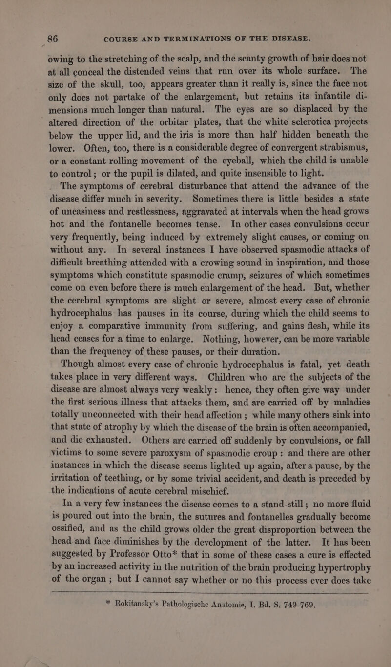 owing to the stretching of the scalp, and the scanty growth of hair does not at all conceal the distended veins that run over its whole surface. The size of the skull, too, appears greater than it really is, since the face not only does not partake of the enlargement, but retains its infantile di- mensions much longer than natural. The eyes are so displaced by the altered direction of the orbitar plates, that the white sclerotica projects below the upper lid, and the iris is more than half hidden beneath the lower. Often, too, there is a considerable degree of convergent strabismus, or a constant rolling movement of the eyeball, which the child is unable to control; or the pupil is dilated, and quite insensible to light. The symptoms of cerebral disturbance that attend the advance of the disease differ much in severity. Sometimes there is little besides a state of uneasiness and restlessness, aggravated at intervals when the head grows hot and the fontanelle becomes tense. In other cases convulsions occur very frequently, being induced by extremely slight causes, or coming on without any. In several instances I have observed spasmodic attacks of difficult breathing attended with a crowing sound in inspiration, and those symptoms which constitute spasmodic cramp, seizures of which sometimes come on even before there is much enlargement of the head. But, whether the cerebral symptoms are slight or severe, almost every case of chronic hydrocephalus has pauses in its course, during which the child seems to enjoy a comparative immunity from suffering, and gains flesh, while its head ceases for a time to enlarge. Nothing, however, can be more variable than the frequency of these pauses, or their duration. Though almost every case of chronic hydrocephalus is fatal, yet death takes place in very different ways. Children who are the subjects of the disease are almost always very weakly: hence, they often give way under the first serious illness that attacks them, and are carried off by maladies totally unconnected with their head affection ; while many others sink into that state of atrophy by which the disease of the brain is often accompanied, and die exhausted. Others are carried off suddenly by convulsions, or fall victims to some severe paroxysm of spasmodic croup: and there are other instances in which the disease seems lighted up again, after a pause, by the irritation of teething, or by some trivial accident, and death is preceded by the indications of acute cerebral mischief. In a very few instances the disease comes to a stand-still; no more fluid is poured out into the brain, the sutures and fontanelles gradually become ossified, and as the child grows older the great disproportion between the head. and face diminishes by the development of the latter. It has been suggested by Professor Otto* that in some of these cases a cure is effected by an increased activity in the nutrition of the brain producing hypertrophy of the organ ; but I cannot say whether or no this process ever does take * Rokitansky’s Pathologische Anatomie, I. Bd. S, 749-769.