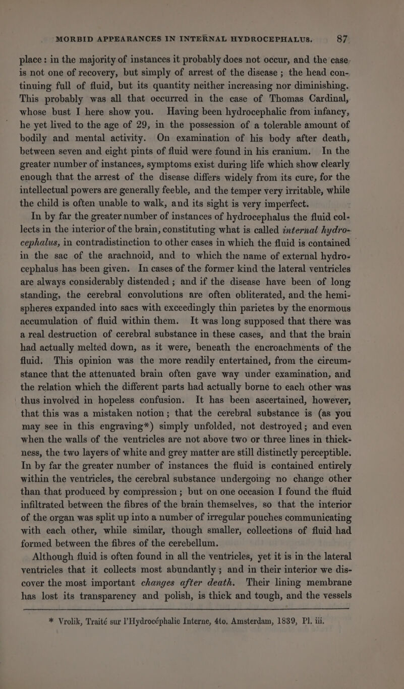 place: in the majority of instances it probably does not occur, and the case- is not one of recovery, but simply of arrest of the disease ; the head con- tinuing full of fluid, but its quantity neither increasing nor diminishing. This probably was all that occurred in the case of Thomas Cardinal, whose bust I here show you. Having been hydrocephalic from infancy, he yet lived to the age of 29, in the possession of a tolerable amount of bodily and mental activity. On examination of his body after death, between seven and eight pints of fluid were found in his cranium. In the greater number of instances, symptoms exist during life which show clearly enough that the arrest of the disease differs widely from its cure, for the intellectual powers are generally feeble, and the temper very irritable, while the child is often unable to walk, and its sight is very imperfect. In by far the greater number of instances of hydrocephalus the fluid col- lects in the interior of the brain, constituting what is called internal hydro- cephalus, in contradistinction to other cases in which the fluid is contained — in the sac of the arachnoid, and to which the name of external hydro- cephalus has been given. In cases of the former kind the lateral ventricles are always considerably distended ; and if the disease have been of long standing, the cerebral convolutions are often obliterated, and the hemi- spheres expanded into sacs with exceedingly thin parietes by the enormous accumulation of fluid within them. It was long supposed that there was a real destruction of cerebral substance in these cases, and that the brain had actually melted down, as it were, beneath the encroachments of the fluid. This opinion was the more readily entertained, from the circum- stance that the attenuated brain often gave way under examination, and the relation which the different parts had actually borne to each other was thus involved in hopeless confusion. It has been ascertained, however, that this was a mistaken notion; that the cerebral substance is (as you may see in this engraving*) simply unfolded, not destroyed; and even when the walls of the ventricles are not above two or three lines in thick- ness, the two layers of white and grey matter are still distinctly perceptible. In by far the greater number of instances the fluid is contained entirely within the ventricles, the cerebral substance undergoing no change other than that produced by compression ; but on one occasion I found the fluid infiltrated between the fibres of the brain themselves, so that the interior of the organ was split up into a number of irregular pouches communicating with each other, while similar, though smaller, collections of fluid had formed between the fibres of the cerebellum. Although fluid is often found in all the ventricles, yet it is in the lateral ventricles that it collects most abundantly ; and in their interior we dis- cover the most important changes after death. Their lining membrane has lost its transparency and polish, is thick and tough, and the vessels * Vrolik, Traité sur ’ Hydrocéphalie Interne, 4to, Amsterdam, 1839, PI. iii.