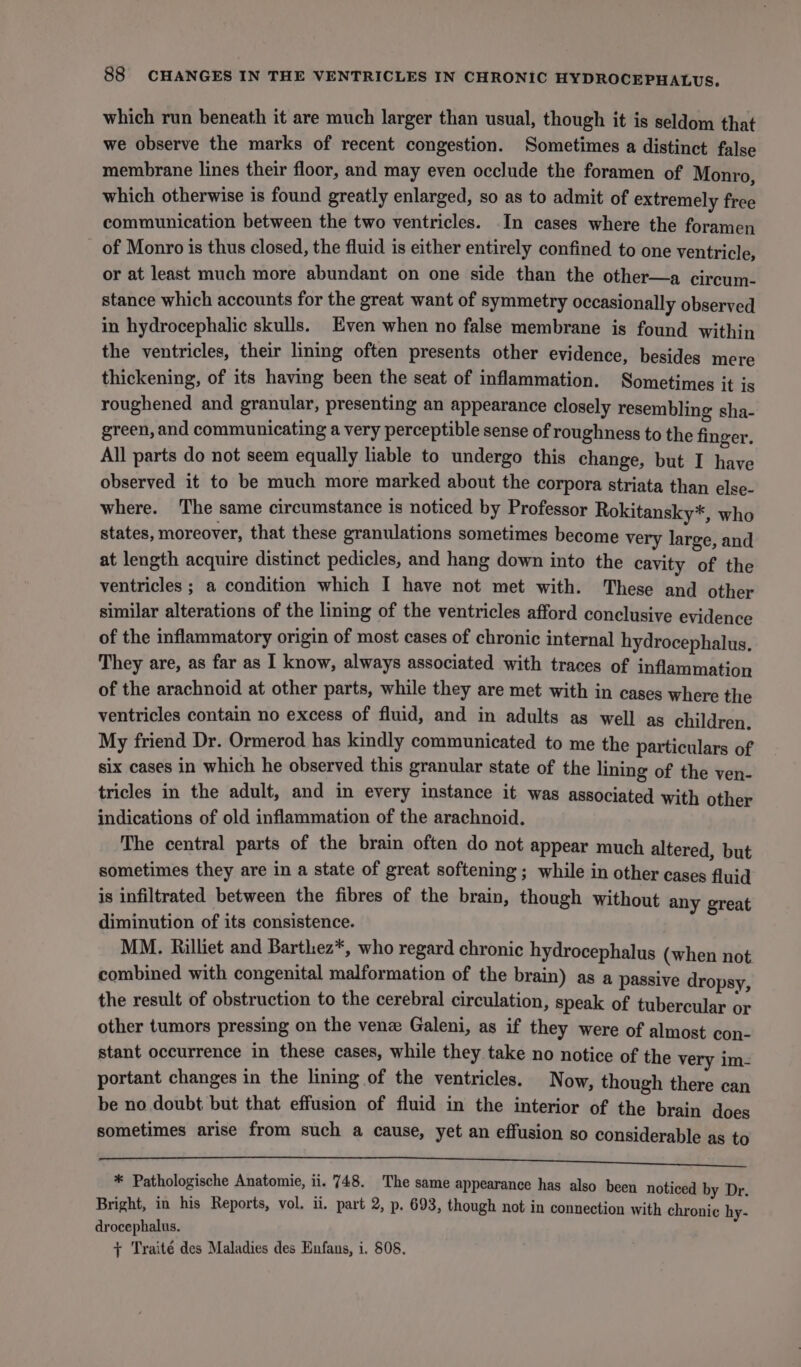 which run beneath it are much larger than usual, though it is seldom that we observe the marks of recent congestion. Sometimes a distinct false membrane lines their floor, and may even occlude the foramen of Monro, which otherwise is found greatly enlarged, so as to admit of extremely free communication between the two ventricles. In cases where the foramen _ of Monro is thus closed, the fluid is either entirely confined to one ventricle, or at least much more abundant on one side than the other—a circum- stance which accounts for the great want of symmetry occasionally observed in hydrocephalic skulls. Even when no false membrane is found within the ventricles, their lining often presents other evidence, besides mere thickening, of its having been the seat of inflammation. Sometimes it is roughened and granular, presenting an appearance closely resembling sha- green, and communicating a very perceptible sense of roughness to the finger. All parts do not seem equally liable to undergo this change, but I have observed it to be much more marked about the corpora striata than else- where. The same circumstance is noticed by Professor Rokitansky*, who states, moreover, that these granulations sometimes become very large, and at length acquire distinct pedicles, and hang down into the cavity of the ventricles ; a condition which I have not met with. These and other similar alterations of the lining of the ventricles afford conclusive evidence of the inflammatory origin of most cases of chronic internal hydrocephalus, They are, as far as I know, always associated with traces of inflammation of the arachnoid at other parts, while they are met with in cases where the ventricles contain no excess of fluid, and in adults as well as children. My friend Dr. Ormerod has kindly communicated to me the particulars of six cases in which he observed this granular state of the lining of the ven- tricles in the adult, and in every instance it was associated with other indications of old inflammation of the arachnoid. The central parts of the brain often do not appear much altered, but sometimes they are in a state of great softening ; while in other cases fluid is infiltrated between the fibres of the brain, though without any great diminution of its consistence. MM. Rilliet and Barthez*, who regard chronic hydrocephalus (when not combined with congenital malformation of the brain) as a passive dropsy, the result of obstruction to the cerebral circulation, speak of tubercular or other tumors pressing on the vene Galeni, as if they were of almost con- stant occurrence in these cases, while they take no notice of the very im- portant changes in the lining of the ventricles. Now, though there can be no doubt but that effusion of fluid in the interior of the brain does sometimes arise from such a cause, yet an effusion so considerable as to DOMES FOIE Per TTT 5 oS Ee OR ON? COURSED EARP Po * Pathologische Anatomie, ii. 748. The same appearance has also been noticed by Dr. Bright, in his Reports, vol. ii. part 2, p. 693, though not in connection with chronic hy- drocephalus. + Traité des Maladies des Enfans, i. 808.
