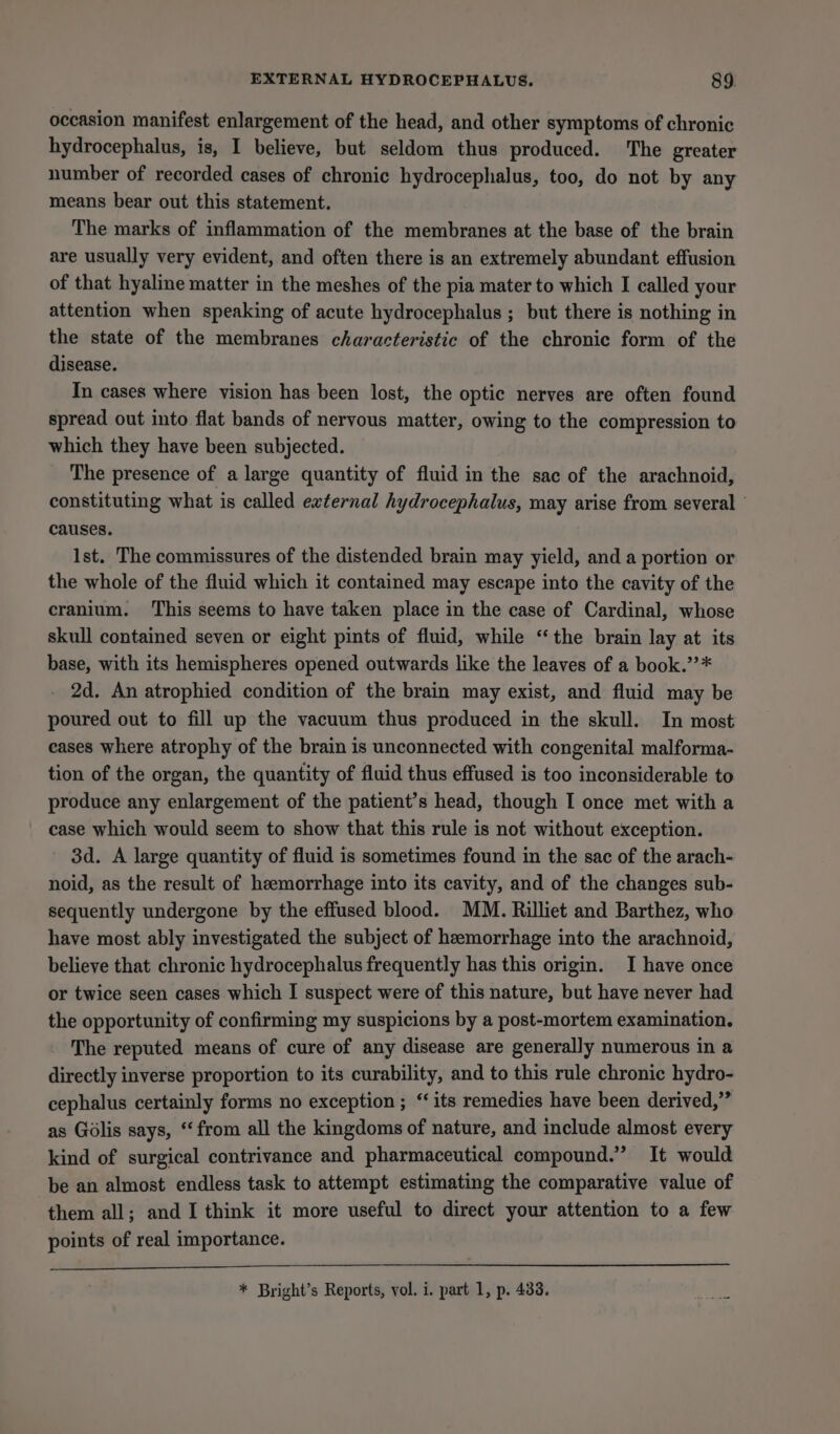 occasion manifest enlargement of the head, and other symptoms of chronic hydrocephalus, is, I believe, but seldom thus produced. The greater number of recorded cases of chronic hydrocephalus, too, do not by any means bear out this statement. The marks of inflammation of the membranes at the base of the brain are usually very evident, and often there is an extremely abundant effusion of that hyaline matter in the meshes of the pia mater to which I called your attention when speaking of acute hydrocephalus ; but there is nothing in the state of the membranes characteristic of the chronic form of the disease. In cases where vision has been lost, the optic nerves are often found spread out into flat bands of nervous matter, owing to the compression to which they have been subjected. The presence of a large quantity of fluid in the sac of the arachnoid, constituting what is called eternal hydrocephalus, may arise from several - causes. Ist. The commissures of the distended brain may yield, and a portion or the whole of the fluid which it contained may escape into the cavity of the cranium. ‘This seems to have taken place in the case of Cardinal, whose skull contained seven or eight pints of fluid, while “the brain lay at its base, with its hemispheres opened outwards like the leaves of a book.’’* 2d. An atrophied condition of the brain may exist, and fluid may be poured out to fill up the vacuum thus produced in the skull. In most eases where atrophy of the brain is unconnected with congenital malforma- tion of the organ, the quantity of fluid thus effused is too inconsiderable to produce any enlargement of the patient’s head, though I once met with a case which would seem to show that this rule is not without exception. 3d. A large quantity of fluid is sometimes found in the sac of the arach- noid, as the result of heemorrhage into its cavity, and of the changes sub- sequently undergone by the effused blood. MM. Rilliet and Barthez, who have most ably investigated the subject of hemorrhage into the arachnoid, believe that chronic hydrocephalus frequently has this origin. I have once or twice seen cases which I suspect were of this nature, but have never had the opportunity of confirming my suspicions by a post-mortem examination. The reputed means of cure of any disease are generally numerous in a directly inverse proportion to its curability, and to this rule chronic hydro- cephalus certainly forms no exception ; ‘its remedies have been derived,” as Golis says, “from all the kingdoms of nature, and include almost every kind of surgical contrivance and pharmaceutical compound.” It would be an almost endless task to attempt estimating the comparative value of them all; and I think it more useful to direct your attention to a few points of real importance. * Bright’s Reports, vol. i. part 1, p. 433.