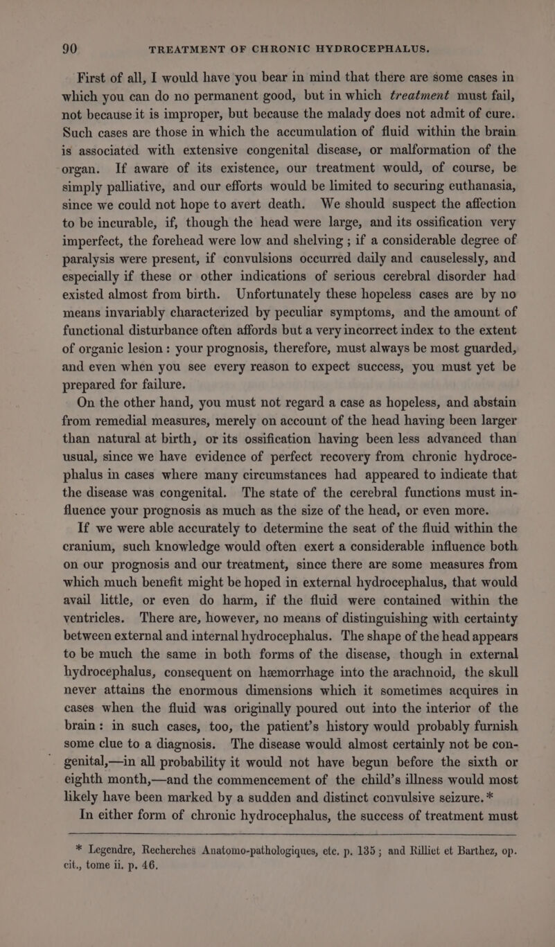 First of all, I would have you bear in mind that there are some cases in which you can do no permanent good, but in which ¢reatment must fail, not because it is improper, but because the malady does not admit of cure. Such cases are those in which the accumulation of fluid within the brain is associated with extensive congenital disease, or malformation of the ‘organ. If aware of its existence, our treatment would, of course, be simply palliative, and our efforts would be limited to securing euthanasia, since we could not hope to avert death. We should suspect the affection to be incurable, if, though the head were large, and its ossification very imperfect, the forehead were low and shelving ; if a considerable degree of paralysis were present, if convulsions occurred daily and causelessly, and especially if these or other indications of serious cerebral disorder had existed almost from birth. Unfortunately these hopeless cases are by no means invariably characterized by peculiar symptoms, and the amount of functional disturbance often affords but a very incorrect index to the extent of organic lesion: your prognosis, therefore, must always be most guarded, and even when you see every reason to expect success, you must yet be prepared for failure. On the other hand, you must not regard a case as hopeless, and abstain from remedial measures, merely on account of the head having been larger than natural at birth, or its ossification having been less advanced than usual, since we have evidence of perfect recovery from chronic hydroce- phalus in cases where many circumstances had appeared to indicate that the disease was congenital. The state of the cerebral functions must in- fluence your prognosis as much as the size of the head, or even more. If we were able accurately to determine the seat of the fluid within the cranium, such knowledge would often exert a considerable influence both on our prognosis and our treatment, since there are some measures from which much benefit might be hoped in external hydrocephalus, that would avail little, or even do harm, if the fluid were contained within the ventricles. There are, however, no means of distinguishing with certainty between external and internal hydrocephalus. The shape of the head appears to be much the same in both forms of the disease, though in external hydrocephalus, consequent on hemorrhage into the arachnoid, the skull never attains the enormous dimensions which it sometimes acquires in cases when the fluid was originally poured out into the interior of the brain: in such cases, too, the patient’s history would probably furnish some clue to a diagnosis. The disease would almost certainly not be con- genital,—in all probability it would not have begun before the sixth or eighth month,—and the commencement of the child’s illness would most likely have been marked by a sudden and distinct convulsive seizure. * In either form of chronic hydrocephalus, the success of treatment must * Legendre, Recherches Anatomo-pathologiques, etc. p. 135; and Rilliet et Barthez, op. cit., tome ii. p. 46.