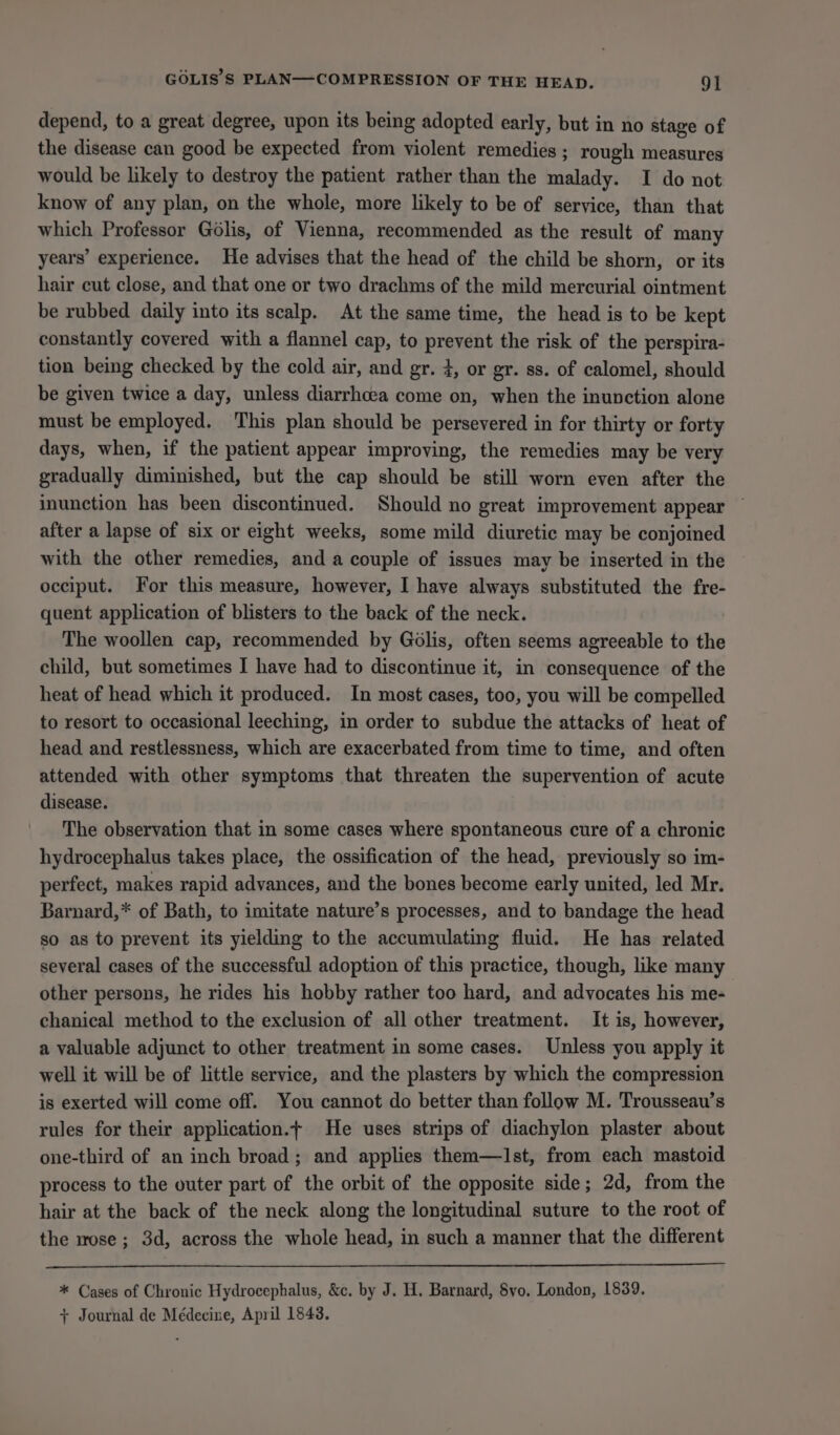 depend, to a great degree, upon its being adopted early, but in no stage of the disease can good be expected from violent remedies ; rough measures would be likely to destroy the patient rather than the malady. I do not know of any plan, on the whole, more likely to be of service, than that which Professor Golis, of Vienna, recommended as the result of many years’ experience. He advises that the head of the child be shorn, or its hair cut close, and that one or two drachms of the mild mercurial ointment be rubbed daily into its scalp. At the same time, the head is to be kept constantly covered with a flannel cap, to prevent the risk of the perspira- tion being checked by the cold air, and gr. 4, or gr. ss. of calomel, should be given twice a day, unless diarrhoea come on, when the inunction alone must be employed. This plan should be persevered in for thirty or forty days, when, if the patient appear improving, the remedies may be very gradually diminished, but the cap should be still worn even after the inunction has been discontinued. Should no great improvement appear after a lapse of six or eight weeks, some mild diuretic may be conjoined with the other remedies, and a couple of issues may be inserted in the occiput. For this measure, however, I have always substituted the fre- quent application of blisters to the back of the neck. The woollen cap, recommended by Golis, often seems agreeable to the child, but sometimes I have had to discontinue it, in consequence of the heat of head which it produced. In most cases, too, you will be compelled to resort to occasional leeching, in order to subdue the attacks of heat of head and restlessness, which are exacerbated from time to time, and often attended with other symptoms that threaten the supervention of acute disease. The observation that in some cases where spontaneous cure of a chronic hydrocephalus takes place, the ossification of the head, previously so im- perfect, makes rapid advances, and the bones become early united, led Mr. Barnard,* of Bath, to imitate nature’s processes, and to bandage the head so as to prevent its yielding to the accumulating fluid. He has related several cases of the successful adoption of this practice, though, like many other persons, he rides his hobby rather too hard, and advocates his me- chanical method to the exclusion of all other treatment. It is, however, a valuable adjunct to other treatment in some cases. Unless you apply it well it will be of little service, and the plasters by which the compression is exerted will come off. You cannot do better than follow M. Trousseau’s rules for their application.t He uses strips of diachylon plaster about one-third of an inch broad; and applies them—lIst, from each mastoid process to the outer part of the orbit of the opposite side; 2d, from the hair at the back of the neck along the longitudinal suture to the root of the wose ; 3d, across the whole head, in such a manner that the different * Cases of Chronic Hydrocephalus, &amp;c. by J. H. Barnard, 8vo. London, 1839. + Journal de Médecine, April 1848.