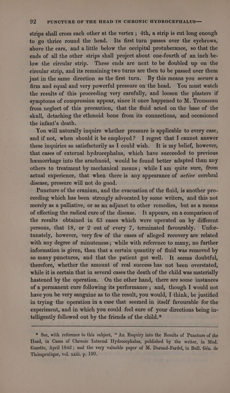 strips shall cross each other at the vertex ; 4th, a strip is cut long enough to go thrice round the head. Its first turn passes over the eyebrows, above the ears, and a little below the occipital protuberance, so that the ends of all the other strips shall project about one-fourth of an inch be- low the circular strip. These ends are next to be doubled up on the circular strip, and its remaining two turns are then to be passed over them just in the same direction as the first turn. By this means you secure a firm and equal and very powerful pressure on the head. You must watch the results of this proceeding very carefully, and loosen the plasters if symptoms of compression appear, since it once happened to M. Trousseau from neglect of this precaution, that the fluid acted on the base of the skull, detaching the ethmoid bone from its connections, and occasioned the infant’s death. ; You will naturally inquire whether pressure is applicable to every case, and if not, when should it be employed? I regret that I cannot answer these inquiries so satisfactorily as I could wish. It is my belief, however, that cases of external hydrocephalus, which have succeeded to previous heemorrhage into the arachnoid, would be found better adapted than any others to treatment by mechanical means; while I am quite sure, from actual experience, that when there is any appearance of active cerebral disease, pressure will not do good. Puncture of the cranium, and the evacuation of the fluid, is another pro- ceeding which has been strongly advocated by some writers, and this not merely as a palliative, or as an adjunct to other remedies, but as a means of effecting the radical cure of the disease. It appears, on a comparison of the results obtained in 63 cases which were operated on by different persons, that 18, or 2 out of every 7, terminated favourably. Unfor- tunately, however, very few of the cases of alleged recovery are related with any degree of minuteness; while with reference to many, no further information is given, than that a certain quantity of fluid was removed by so many punctures, and that the patient got well. It seems doubtful, therefore, whether the amount of real success has not been overstated, while it is certain that in several cases the death of the child was materially hastened by the operation. On the other hand, there are some instances of a permanent cure following its performance ; and, though I would not have you be very sanguine as to the result, you would, I think, be justified in trying the operation in a case that seemed in itself favourable for the experiment, and in which you could feel sure of your directions being in- telligently followed out by the friends of the child.* * See, with reference to this subject, “An Enquiry into the Results of Puncture of jhe Head, in Cases of Chronic Internal Hydrocephalus, published by the writer, in Med. Gazette, April 1842; and the very valuable paper of M. Durand-Fardel, in Bull. Gén. de Thérapeutique, vol. xxiii. p. 190.