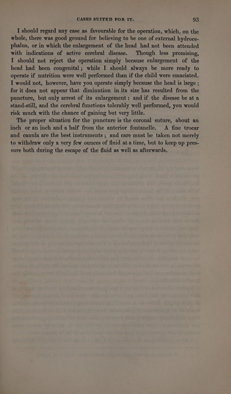 I should regard any case as favourable for the operation, which, on the whole, there was good ground for believing to be one of external hydroce- phalus, or in which the enlargement of the head had not been attended with indications of active cerebral disease. Though less promising, I should not reject the operation simply because enlargement of the head had been congenital; while I should always be more ready to operate if nutrition were well performed than if the child were emaciated. I would not, however, have you operate simply because the head is large ; for it does not appear that diminution in its size has resulted from the puncture, but only arrest of its enlargement: and if the disease be at a stand-still, and the cerebral functions tolerably well performed, you would risk much with the chance of gaining but very little. The proper situation for the puncture is the coronal suture, about an inch or an inch and a half from the anterior fontanelle. A fine trocar and canula are the best instruments ; and care must be taken not merely . to withdraw only a very few ounces of fluid at a time, but to keep up pres- sure both during the escape of the fluid as well as afterwards,
