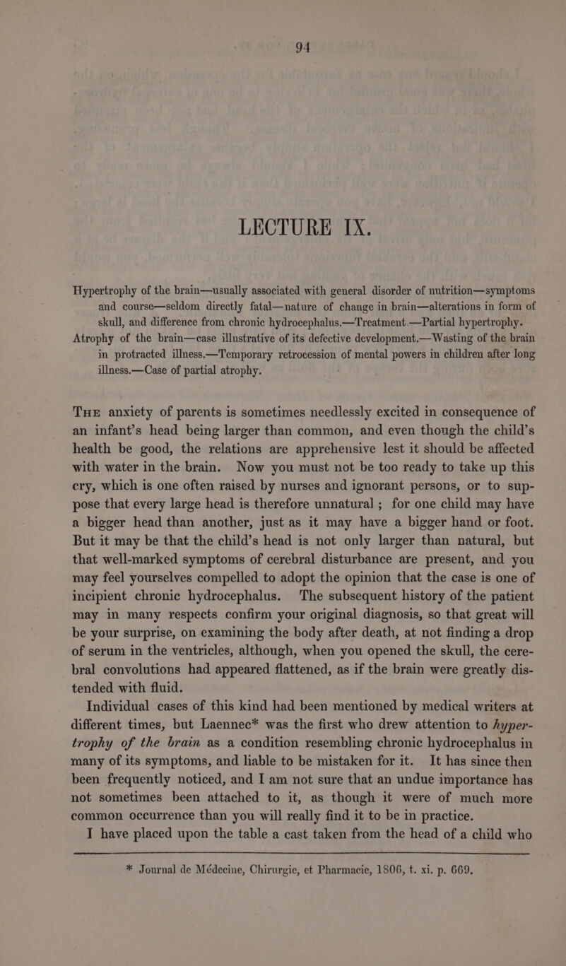LECTURE IX. Hypertrophy of the brain—usually associated with general disorder of nutrition—symptoms and course—seldom directly fatal—nature of change in brain—alterations in form of skull, and difference from chronic hydrocephalus.—Treatment.—Partial hypertrophy. Atrophy of the brain—case illustrative of its defective development.— Wasting of the brain in protracted illness.—Temporary retrocession of mental powers in children after long illness.—Case of partial atrophy. THE anxiety of parents is sometimes needlessly excited in consequence of an infant’s head being larger than common, and even though the child’s health be good, the relations are apprehensive lest it should be affected with water in the brain. Now you must not be too ready to take up this cry, which is one often raised by nurses and ignorant persons, or to sup- pose that every large head is therefore unnatural ; for one child may have a bigger head than another, just as it may have a bigger hand or foot. But it may be that the child’s head is not only larger than natural, but that well-marked symptoms of cerebral disturbance are present, and you may feel yourselves compelled to adopt the opinion that the case is one of incipient chronic hydrocephalus. The subsequent history of the patient may in many respects confirm your original diagnosis, so that great will be your surprise, on examining the body after death, at not finding a drop of serum in the ventricles, although, when you opened the skull, the cere- bral convolutions had appeared flattened, as if the brain were greatly dis- tended with fluid. Individual cases of this kind had been mentioned by medical writers at different times, but Laennec* was the first who drew attention to hyper- trophy of the brain as a condition resembling chronic hydrocephalus in many of its symptoms, and liable to be mistaken for it. It has since then been frequently noticed, and I am not sure that an undue importance has not sometimes been attached to it, as though it were of much more common occurrence than you will really find it to be in practice. I have placed upon the table a cast taken from the head of a child who * Journal de Médecine, Chirurgie, et Pharmacie, 1806, t. xi. p. 669,