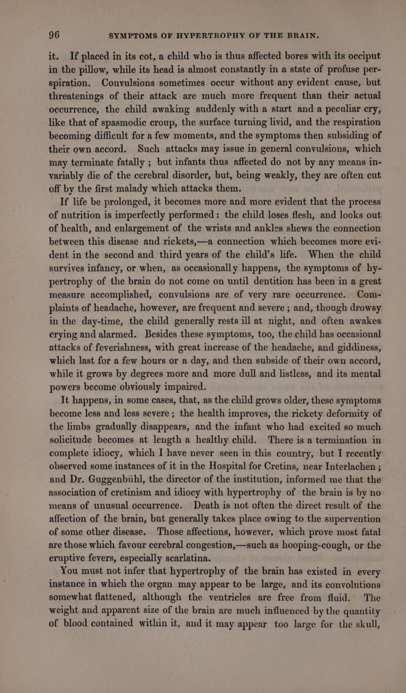 it. If placed in its cot, a child who is thus affected bores with its occiput in the pillow, while its head is almost constantly in a state of profuse per- spiration. Convulsions sometimes occur without any evident cause, but threatenings of their attack are much more frequent than their actual occurrence, the child awaking suddenly with a start and a peculiar cry, - like that of spasmodic croup, the surface turning livid, and the respiration becoming difficult for a few moments, and the symptoms then subsiding of their own accord. Such attacks may issue in general convulsions, which may terminate fatally ; but infants thus affected do not by any means in- variably die of the cerebral disorder, but, being weakly, they are often cut off by the first malady which attacks them. If life be prolonged, it becomes more and more evident that the process of nutrition is imperfectly performed: the child loses flesh, and looks out of health, and enlargement of the wrists and ankles shews the connection between this disease and rickets,—a connection which becomes more evi- dent in the second and third years of the child’s life. When the child survives infancy, or when, as occasionally happens, the symptoms of hy- pertrophy of the brain do not come on until dentition has been in a great measure accomplished, convulsions are of very rare occurrence. Com- plaints of headache, however, are frequent and severe ; and, though drowsy in the day-time, the child generally rests ill at night, and often awakes crying and alarmed. Besides these symptoms, too, the child has occasional attacks of feverishness, with great increase of the headache, and giddiness, which last for a few hours or a day, and then subside of their own accord, while it grows by degrees more and more dull and listless, and its mental powers become obviously impaired. It happens, in some cases, that, as the child grows older, these symptoms become less and less severe; the health improves, the rickety deformity of the limbs gradually disappears, and the infant who had excited so much solicitude becomes at leugth a healthy child. There is a termination in complete idiocy, which I have never seen in this country, but I recently observed some instances of it in the Hospital for Cretins, near Interlachen ; and Dr. Guggenbihl, the director of the institution, informed me that the’ association of cretinism and idiocy with hypertrophy of the brain is by no means of unusual occurrence. Death is not often the direct result of the affection of the brain, but generally takes place owing to the supervention of some other disease. Those affections, however, which prove most fatal are those which favour cerebral congestion,—such as hooping-cough, or the eruptive fevers, especially scarlatina. You must not infer that hypertrophy of the brain has existed in every instance in which the organ may appear to be large, and its convolutions somewhat flattened, although the ventricles are free from fluid. The weight and apparent size of the brain are much influenced by the quantity of blood contained within it, and it may appear too large for the skull,