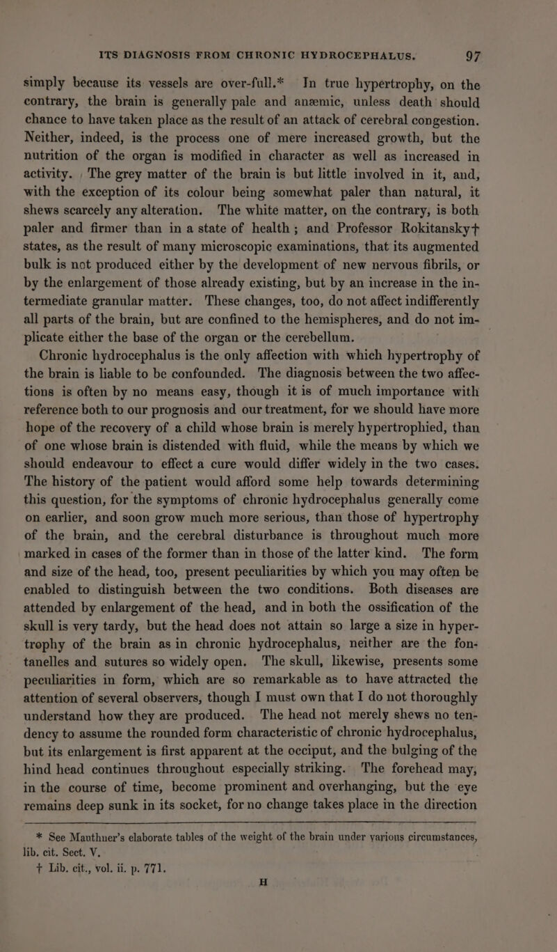 simply because its vessels are over-full.* In true hypertrophy, on the contrary, the brain is generally pale and anzemic, unless death should chance to have taken place as the result of an attack of cerebral congestion. Neither, indeed, is the process one of mere increased growth, but the nutrition of the organ is modified in character as well as increased in activity. _ The grey matter of the brain is but little involved in it, and, with the exception of its colour being somewhat paler than natural, it shews scarcely any alteration. The white matter, on the contrary, is both paler and firmer than in a state of health; and Professor Rokitansky+ states, as the result of many microscopic examinations, that its augmented bulk is not produced either by the development of new nervous fibrils, or by the enlargement of those already existing, but by an increase in the in- termediate granular matter. These changes, too, do not affect indifferently all parts of the brain, but are confined to the hemispheres, and do not im- plicate either the base of the organ or the cerebellum. | Chronic hydrocephalus is the only affection with which Wi ore of the brain is liable to be confounded. The diagnosis between the two affec- tions is often by no means easy, though it is of much importance with reference both to our prognosis and our treatment, for we should have more hope of the recovery of a child whose brain is merely hypertrophied, than of one whose brain is distended with fluid, while the means by which we should endeavour to effect a cure would differ widely in the two cases. The history of the patient would afford some help towards determining this question, for the symptoms of chronic hydrocephalus generally come on earlier, and soon grow much more serious, than those of hypertrophy of the brain, and the cerebral disturbance is throughout much more marked in cases of the former than in those of the latter kind. The form and size of the head, too, present peculiarities by which you may often be enabled to distinguish between the two conditions. Both diseases are attended by enlargement of the head, and in both the ossification of the skull is very tardy, but the head does not attain so large a size in hyper- trophy of the brain asin chronic hydrocephalus, neither are the fon- tanelles and sutures so widely open. The skull, likewise, presents some peculiarities in form, which are so remarkable as to have attracted the attention of several observers, though I must own that I do not thoroughly understand how they are produced. The head not merely shews no ten- dency to assume the rounded form characteristic of chronic hydrocephalus, but its enlargement is first apparent at the occiput, and the bulging of the hind head continues throughout especially striking. The forehead may, in the course of time, become prominent and overhanging, but the eye remains deep sunk in its socket, for no change takes place in the direction * See Mavthuer’s elaborate tables of the weight of the brain under yarious circumstances, lib. cit. Sect. V. + Lib. cit., vol. ii. p. 771.