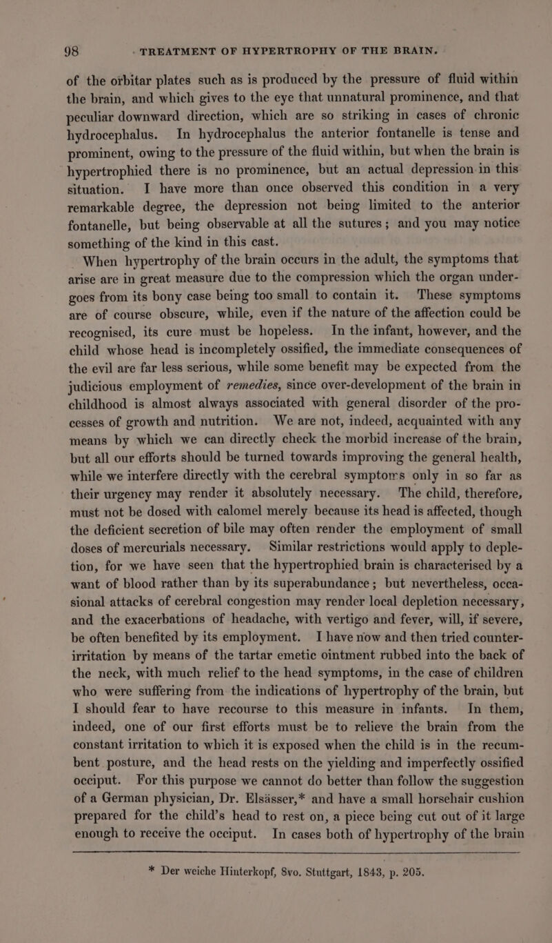 of the orbitar plates such as is produced by the pressure of fluid within the brain, and which gives to the eye that unnatural prominence, and that peculiar downward direction, which are so striking in cases of chronic hydrocephalus. In hydrocephalus the anterior fontanelle is tense and prominent, owing to the pressure of the fluid within, but when the brain is hypertrophied there is no prominence, but an actual depression in this situation. I have more than once observed this condition in a very remarkable degree, the depression not being limited to the anterior fontanelle, but being observable at all the sutures; and you may notice something of the kind in this cast. When hypertrophy of the brain occurs in the adult, the symptoms that arise are in great measure due to the compression which the organ under- goes from its bony case being too small to contain it. These symptoms are of course obscure, while, even if the nature of the affection could be recognised, its cure must be hopeless. In the infant, however, and the child whose head is incompletely ossified, the immediate consequences of the evil are far less serious, while some benefit may be expected from the judicious employment of remedies, since over-development of the brain in childhood is almost always associated with general disorder of the pro- cesses of growth and nutrition. We are not, indeed, acquainted with any means by which we can directly check the morbid increase of the brain, but all our efforts should be turned towards improving the general health, while we interfere directly with the cerebral symptors only in so far as their urgency may render it absolutely necessary. The child, therefore, must not be dosed with calomel merely because its head is affected, though the deficient secretion of bile may often render the employment of small doses of mercurials necessary. Similar restrictions would apply to deple- tion, for we have seen that the hypertrophied brain is characterised by a want of blood rather than by its superabundance; but nevertheless, occa- sional attacks of cerebral congestion may render local depletion necessary, and the exacerbations of headache, with vertigo and fever, will, if severe, be often benefited by its employment. I have now and then tried counter- irritation by means of the tartar emetic ointment rubbed into the back of the neck, with much relief to the head symptoms, in the case of children who were suffering from the indications of hypertrophy of the brain, but I should fear to have recourse to this measure in infants. In them, indeed, one of our first efforts must be to relieve the brain from the constant irritation to which it is exposed when the child is in the recum- bent posture, and the head rests on the yielding and imperfectly ossified occiput. For this purpose we cannot do better than follow the suggestion of a German physician, Dr. Elsasser,* and have a small horsehair cushion prepared for the child’s head to rest on, a piece being cut out of it large enough to receive the occiput. In cases both of hypertrophy of the brain * Der weiche Hinterkopf, 8vo. Stuttgart, 1843, p. 205.