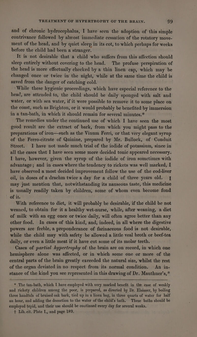 and of chronic hydrocephalus, I have seen the adoption of this simple contrivance followed by almost immediate cessation of the rotatory move- ment of the head, and by quiet sleep in its cot, to which perhaps for weeks before the child had been a stranger. : It is not desirable that a child who suffers from this affection should sleep entirely without covering to the head. The profuse perspiration of the head is more effectually checked by a thin linen cap, which may be changed once or twice in the night, while at the same time the child is saved from the danger of catching cold. ‘While these hygienic proceedings, which have especial reference to the head, are attended to, the child should be daily sponged with salt and water, or with sea water, if it were possible to remove it to some place on the coast, such as Brighton, or it would probably be benefited by immersion in a tan-bath, in which it should remain for several minutes.* The remedies under the continued use of which I have seen the most good result are the extract of bark, from which you might pass to the preparations of iron—such as the Vinum Ferri, or that very elegant syrup of the Ferro-citrate of Quinine, prepared by Mr. Bullock, of Conduit Street. I have not made much trial of the iodide of potassium, since in all the cases that I have seen some more decided tonic appeared necessary. I have, however, given the syrup of the iodide of ‘iron sometimes with advantage; and in cases where the tendency to rickets was well marked, I have observed a most decided improvement follow the use of the cod-liver oil, in doses of a drachm twice a day for a child of three years old. [| may just mention that, notwithstanding its nauseous taste, this medicine is usually readily taken by children, some of whom even become fond of it. With reference to diet, it will probably be desirable, if the child be not weaned, to obtain for it a healthy wet-nurse, while, after weaning, a diet of milk with an egg once or twice daily, will often agree better than any other food. In cases of this kind, and, indeed, in all where the digestive powers are feeble, a preponderance of farinaceous food is not desirable, while the child may with safety be allowed a little veal broth or beef-tea daily, or even a little meat if it have cut some of its molar teeth. Cases of partial hypertrophy of the brain are on record, in which one hemisphere alone was affected, or in which some one or more of the central parts of the brain greatly exceeded the natural size, whilst the rest of the organ deviated in no respect from its normal condition. An in- stance of the kind you see represented in this drawing of Dr. Mauthner’s,* * The tan-bath, which I have employed with very marked benefit in the case of weakly and rickety children among the poor, is prepared, as directed by Dr. Elsasser, by boiling three handfuls of bruised oak bark, tied up in a linen bag, in three quarts of water for half an hour, and adding the decoction to the water of the child’s bath. These baths should be employed tepid, and their use should be coutinued every day for several weeks. + Lib. cit. Plate I., and page 189.
