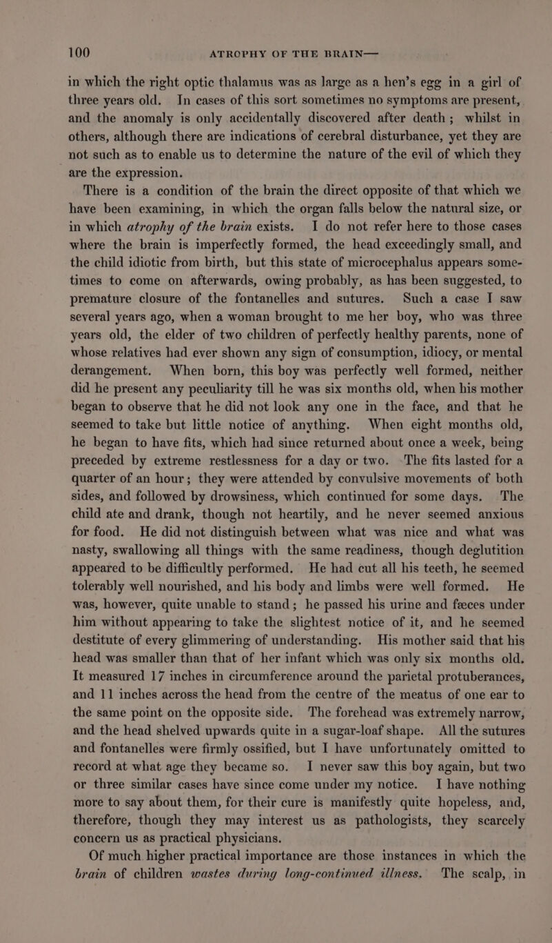 in which the right optic thalamus was as large as a hen’s egg in a girl of three years old. In cases of this sort sometimes no symptoms are present, and the anomaly is only accidentally discovered after death; whilst in others, although there are indications of cerebral disturbance, yet they are not such as to enable us to determine the nature of the evil of which they _ are the expression. There is a condition of the brain the direct opposite of that which we have been examining, in which the organ falls below the natural size, or in which atrophy of the brain exists. I do not refer here to those cases where the brain is imperfectly formed, the head exceedingly small, and the child idiotic from birth, but this state of microcephalus appears some- times to come on afterwards, owing probably, as has been suggested, to premature closure of the fontanelles and sutures. Such a case I saw several years ago, when a woman brought to me her boy, who was three years old, the elder of two children of perfectly healthy parents, none of whose relatives had ever shown any sign of consumption, idiocy, or mental derangement. When born, this boy was perfectly well formed, neither did he present any peculiarity till he was six months old, when his mother began to observe that he did not look any one in the face, and that he seemed to take but little notice of anything. When eight months old, he began to have fits, which had since returned about once a week, being preceded by extreme restlessness for a day or two. ~The fits lasted for a quarter of an hour; they were attended by convulsive movements of both sides, and followed by drowsiness, which continued for some days. The child ate and drank, though not heartily, and he never seemed anxious for food. He did not distinguish between what was nice and what was nasty, swallowing all things with the same readiness, though deglutition appeared to be difficultly performed. He had cut all his teeth, he seemed tolerably well nourished, and his body and limbs were well formed. He was, however, quite unable to stand; he passed his urine and feeces under him without appearing to take the slightest notice of it, and he seemed destitute of every glimmering of understanding. His mother said that his head was smaller than that of her infant which was only six months old. It measured 17 inches in circumference around the parietal protuberances, and 11 inches across the head from the centre of the meatus of one ear to the same point on the opposite side. The forehead was extremely narrow, and the head shelved upwards quite in a sugar-loaf shape. All the sutures and fontanelles were firmly ossified, but I have unfortunately omitted to record at what age they became so. I never saw this boy again, but two or three similar cases have since come under my notice. I have nothing more to say about them, for their cure is manifestly quite hopeless, and, therefore, though they may interest us as pathologists, they scarcely concern us as practical physicians. Of much higher practical importance are those instances in which the brain of children wastes during long-continued illness. The scalp, in
