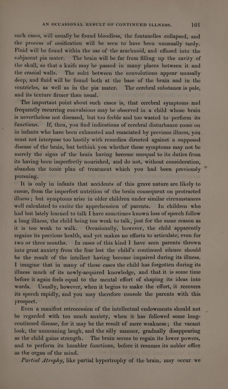 such cases, will usually be found bloodless, the fontanelles collapsed, and the process of ossification will be seen to have been unusually tardy. Fluid will be found within the sac of the arachnoid, and effused into the subjacent pia mater. The brain will be far from filling up the cavity of the skull, so that a knife may be passed in many places between it and the cranial walls. The sulci between the convolutions appear unusally deep, and fluid will be found both at the base of the brain and in the ventricles, as well as in the pia mater. The cerebral substance is pale, and its texture firmer than usual. ‘The important point about such cases is, that cerebral symptoms and frequently recurring convulsions may be observed in a child whose brain is nevertheless not diseased, but too feeble and too wasted to perform its functions. If, then, you find indications of cerebral disturbance come on in infants who have been exhausted and emaciated by previous illness, you. must not interpose too hastily with remedies directed against a supposed disease of the brain, but bethink you whether these symptoms may not be merely the signs of the brain having become unequal to its duties from its having been imperfectly nourished, and do not, without consideration, abandon the tonic plan of treatment which you had been previously pursuing. It is only in infants that accidents of this grave nature are likely to ensue, from the imperfect nutrition of the brain consequent on protracted illness ; but symptoms arise in older children under similar circumstances well calculated to excite the apprehension of parents. In children who had but lately learned to talk I have sometimes known loss of speech follow a long illness, the child being too weak to talk, just for the same reason as it is too weak to walk. Occasionally, however, the child apparently regains its previous health, and yet makes no efforts to articulate; even for two or three months. In cases of this kind I have seen parents thrown into great anxiety from the fear lest the child’s continued silence should be the result of the intellect having become impaired during its illness, I imagine that in many of these cases the child has forgotten during its illness much of its newly-acquired knowledge, and that it is some time before it again feels equal to the mental effort of shaping its ideas into words, Usually, however, when it begins to make the effort, it recovers its speech rapidly, and you may therefore console the parents with this prospect. . Even a manifest retrocession of the intellectual endowments should not be regarded with too much anxiety, when it has followed some long- continued disease, for it may be the result of mere weakness; the vacant look, the unmeaning laugh, and the silly manner, gradually disappearing as the child gains strength. The brain seems to regain its lower powers, and to perform its humbler functions, before it resumes its ensphien office as the organ of the mind. Partial Atrophy, like partial hypertrophy of the brain, may occur we