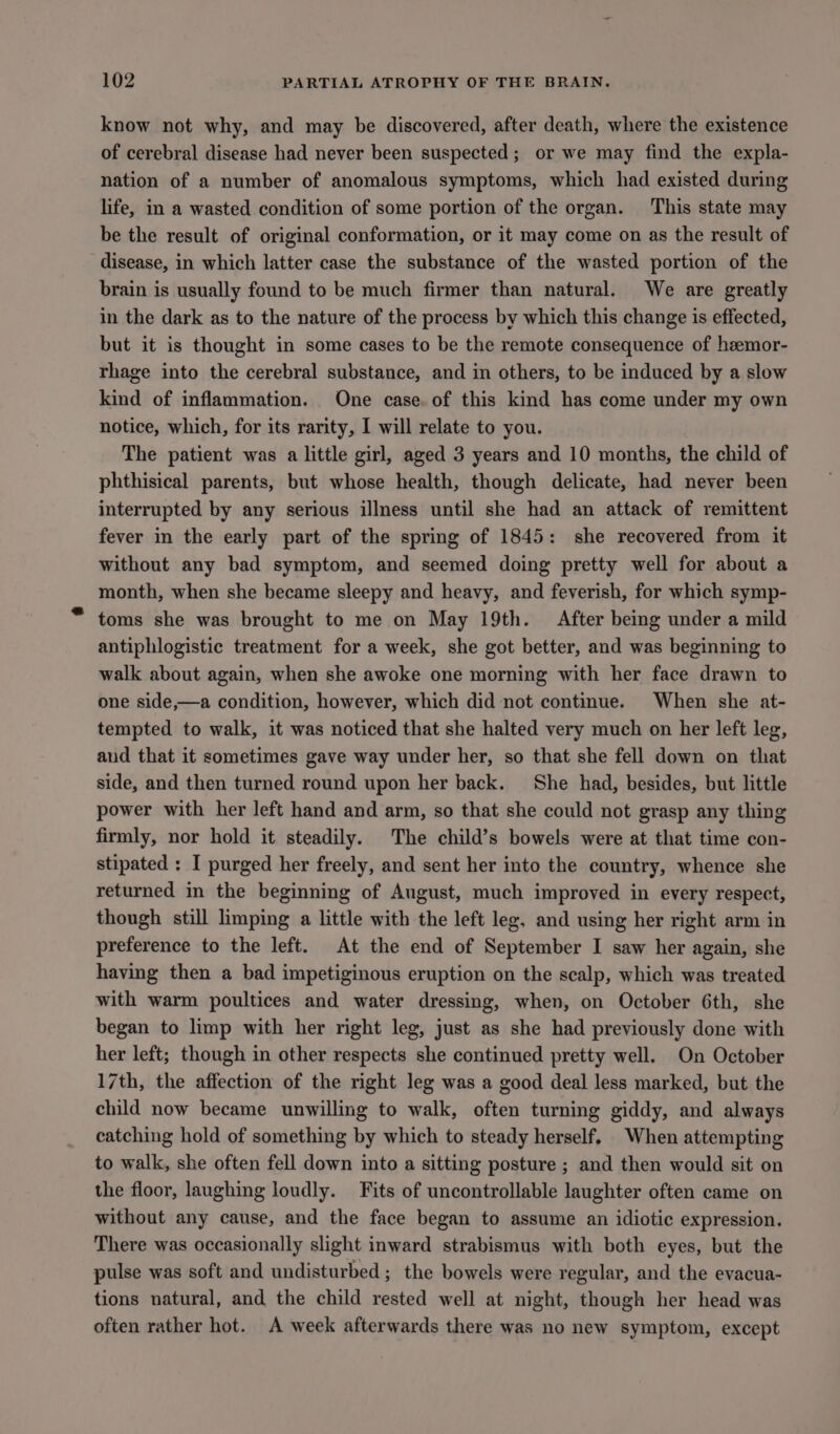 know not why, and may be discovered, after death, where the existence of cerebral disease had never been suspected; or we may find the expla- nation of a number of anomalous symptoms, which had existed during life, in a wasted condition of some portion of the organ. This state may be the result of original conformation, or it may come on as the result of disease, in which latter case the substance of the wasted portion of the brain is usually found to be much firmer than natural. We are greatly in the dark as to the nature of the process by which this change is effected, but it is thought in some cases to be the remote consequence of heemor- rhage into the cerebral substance, and in others, to be induced by a slow kind of inflammation. One case. of this kind has come under my own notice, which, for its rarity, I will relate to you. The patient was a little girl, aged 3 years and 10 months, the child of phthisical parents, but whose health, though delicate, had never been interrupted by any serious illness until she had an attack of remittent fever in the early part of the spring of 1845: she recovered from it without any bad symptom, and seemed doing pretty well for about a month, when she became sleepy and heavy, and feverish, for which symp- toms she was brought to me on May 19th. After being under a mild antiphlogistic treatment for a week, she got better, and was beginning to walk about again, when she awoke one morning with her face drawn to one side,—a condition, however, which did not continue. When she at- tempted to walk, it was noticed that she halted very much on her left leg, aud that it sometimes gave way under her, so that she fell down on that side, and then turned round upon her back. She had, besides, but little power with her left hand and arm, so that she could not grasp any thing firmly, nor hold it steadily. The child’s bowels were at that time con- stipated : I purged her freely, and sent her into the country, whence she returned in the beginning of August, much improved in every respect, though still limping a little with the left leg. and using her right arm in preference to the left. At the end of September I saw her again, she having then a bad impetiginous eruption on the scalp, which was treated with warm poultices and water dressing, when, on October 6th, she began to limp with her right leg, just as she had previously done with her left; though in other respects she continued pretty well. On October 17th, the affection of the right leg was a good deal less marked, but the child now became unwilling to walk, often turning giddy, and always catching hold of something by which to steady herself. When attempting to walk, she often fell down into a sitting posture ; and then would sit on the floor, laughing loudly. Fits of uncontrollable laughter often came on without any cause, and the face began to assume an idiotic expression. There was occasionally slight inward strabismus with both eyes, but the pulse was soft and undisturbed; the bowels were regular, and the evacua- tions natural, and the child rested well at night, though her head was often rather hot. A week afterwards there was no new symptom, except