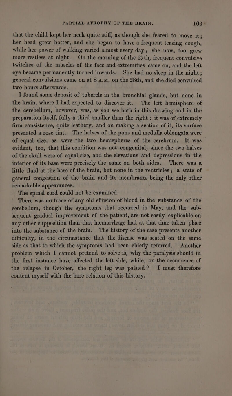 that the child kept her neck quite stiff, as though she feared to move it; her head grew hotter, and she began to have a frequent teazing cough, while her power of walking varied almost every day ; she now, too, grew more restless at night. On the morning of the 27th, frequent convulsive twitches of the muscles of the face and extremities came on, and the left eye became permanently turned inwards. She had no sleep in the night ; general convulsions came on at 8 A.M. on the 28th, and she died convulsed two hours afterwards. I found some deposit of tubercle in the bronchial glands, but none in the brain, where I had expected to discover it. The left hemisphere of the cerebellum, however, was, as you see both in this drawing and in the preparation itself, fully a third smaller than the right : it was of extremely firm consistence, quite leathery, and on making a section of it, its surface presented a rose tint. The halves of the pons and medulla oblongata were of equal size, as were the two hemispheres of the cerebrum. It was — evident, too, that this condition was not congenital, since the two halves of the skull were of equal size, and the elevations and depressions in the interior of its base were precisely the same on both sides. There was a little fluid at the base of the brain, but none in the ventricles; a state of general congestion of the brain and its membranes being the only other remarkable appearances. The spinal cord could not be examined. There was no trace of any old effusion of blood in the substance of the cerebellum, though the symptoms that occurred in May, and the sub- sequent gradual improvement of the patient, are not easily explicable on any other supposition than that heemorrhage had at that time taken place into the substance of the brain. ‘The history of the case presents another difficulty, in the circumstance that the disease was seated on the same side as that to which the symptoms had been chiefly referred. Another problem which I cannot pretend to solve is, why the paralysis should in the first instance have affected the left side, while, on the occurrence of the relapse in October, the right leg was palsied? I must therefore content myself with the bare relation of this history.
