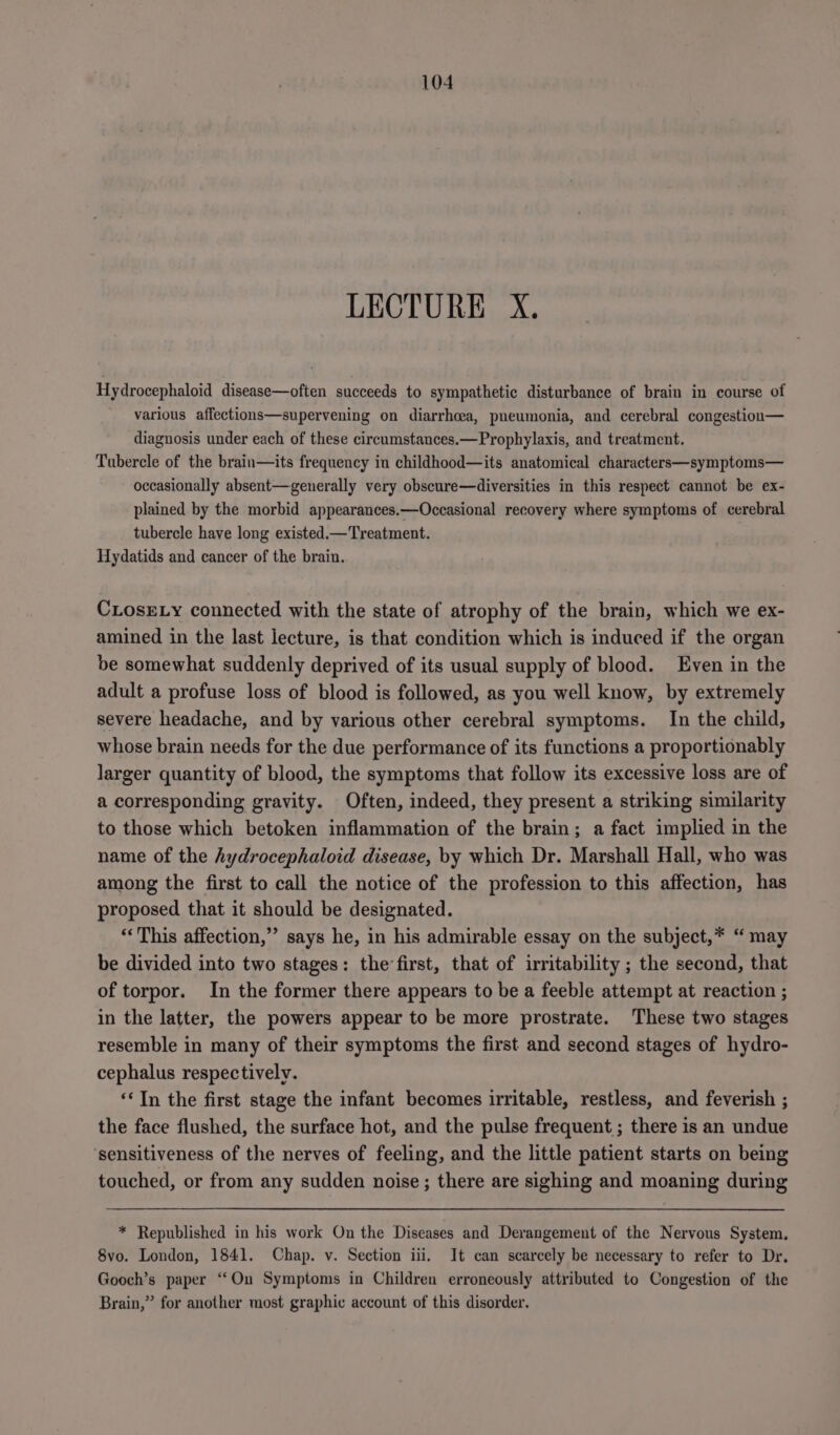 LECTURE X. Hydrocephaloid disease—often succeeds to sympathetic disturbance of brain in course of various affections—supervening on diarrhoea, pneumonia, and cerebral congestioa— diagnosis under each of these circumstances.—Prophylaxis, and treatment. Tubercle of the brain—its frequency in childhood—its anatomical characters—symptoms— occasionally absent—generally very obscure—diversities in this respect cannot be ex- plained by the morbid appearances.—Occasional recovery where symptoms of cerebral tubercle have long existed.—Treatment. Hydatids and cancer of the brain. CLosELy connected with the state of atrophy of the brain, which we ex- amined in the last lecture, is that condition which is induced if the organ be somewhat suddenly deprived of its usual supply of blood. Even in the adult a profuse loss of blood is followed, as you well know, by extremely severe headache, and by various other cerebral symptoms. In the child, whose brain needs for the due performance of its functions a proportionably larger quantity of blood, the symptoms that follow its excessive loss are of a corresponding gravity. Often, indeed, they present a striking similarity to those which betoken inflammation of the brain; a fact implied in the name of the hydrocephaloid disease, by which Dr. Marshall Hall, who was among the first to call the notice of the profession to this affection, has proposed that it should be designated. “This affection,’ says he, in his admirable essay on the subject,* “ may be divided into two stages: the’first, that of irritability ; the second, that of torpor. In the former there appears to be a feeble attempt at reaction ; in the latter, the powers appear to be more prostrate. These two stages resemble in many of their symptoms the first and second stages of hydro- cephalus respectively. ‘‘Tn the first stage the infant becomes irritable, restless, and feverish ; the face flushed, the surface hot, and the pulse frequent ; there is an undue ‘sensitiveness of the nerves of feeling, and the little patient starts on being touched, or from any sudden noise ; there are sighing and moaning during * Republished in his work On the Diseases and Derangement of the Nervous System. 8vo. London, 1841. Chap. v. Section iii. It can scarcely be necessary to refer to Dr. Gooch’s paper ‘On Symptoms in Children erroneously attributed to Congestion of the Brain,” for another most graphic account of this disorder.